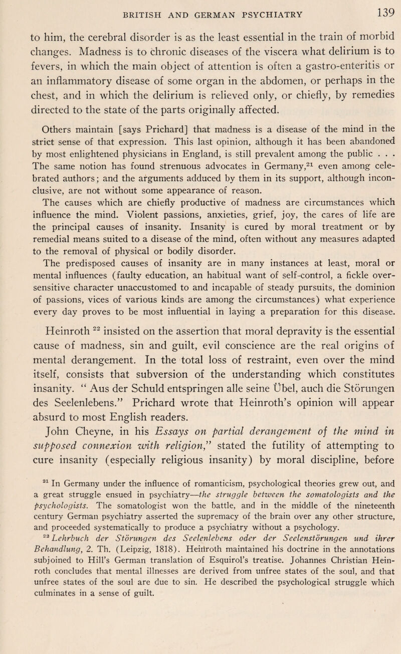 to him, the cerebral disorder is as the least essential in the train of morbid changes. Madness is to chronic diseases of the viscera what delirium is to fevers, in which the main object of attention is often a gastro-enteritis or an inflammatory disease of some organ in the abdomen, or perhaps in the ehest, and in which the delirium is relieved only, or chiefly, by remedies directed to the state of the parts originally affected. Others maintain [says Prichard] that madness is a disease of the mind in the strict sense of that expression. This last opinion, although it has been abandoned by most enlightened physicians in England, is still prevalent among the public . . . The same notion has found strenuous advocates in Germany,21 even among cele- brated authors; and the arguments adduced by them in its support, although incon- clusive, are not without some appearance of reason. The causes which are chiefly productive of madness are circumstances which influence the mind. Violent passions, anxieties, grief, joy, the cares of life are the principal causes of insanity. Insanity is cured by moral treatment or by remedial means suited to a disease of the mind, often without any measures adapted to the removal of physical or bodily disorder. The predisposed causes of insanity are in many instances at least, moral or mental influences (faulty education, an habitual want of self-control, a fickle over¬ sensitive character unaccustomed to and incapable of steady pursuits, the dominion of passions, vices of various kinds are among the circumstances) what experience every day proves to be most influential in laying a preparation for this disease. Heinroth 22 insisted on the assertion that moral depravity is the essential cause of madness, sin and guilt, evil conscience are the real origins of mental derangement. In the total loss of restraint, even over the mind itself, consists that Subversion of the understanding which constitutes insanity. “ Aus der Schuld entspringen alle seine Übel, auch die Störungen des Seelenlebens.” Prichard wrote that Heinroth’s opinion will appear absurd to most English readers. John Cheyne, in his Essays on partial derangement of the mind in supposed connexion with religion,” stated the futility of attempting to eure insanity (especially religious insanity) by moral discipline, before 21 In Germany under the influence of romanticism, psychological theories grew out, and a great struggle ensued in psychiatry—the struggle between the somatologists and the psychologists. The somatologist won the battle, and in the middle of the nineteenth Century German psychiatry asserted the supremacy of the brain over any other structure, and proceeded systematically to produce a psychiatry without a psychology. 22 Lehrbuch der Störungen des Seelenlebens oder der Seelenstörungen und ihrer Behandlung, 2. Th. (Leipzig, 1818). Heiriroth maintained his doctrine in the annotations subjoined to Hill’s German translation of Esquirol’s treatise. Johannes Christian Hein¬ roth concludes that mental illnesses are derived from unfree States of the soul, and that unfree States of the soul are due to sin. He described the psychological struggle which culminates in a sense of guilt.