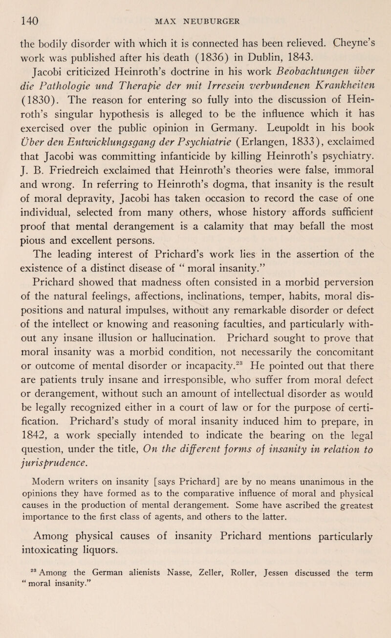the bodily disorder with which it is connected has been relieved. Cheyne’s work was published after his death (1836) in Dublin, 1843. Jacobi criticized Heinroth’s doctrine in his work Beobachtungen über die Pathologie und Therapie der mit Irresein verbundenen Krankheiten (1830). The reason for entering so fully into the discussion of Hein¬ roth’s singulär hypothesis is alleged to be the influence which it has exercised over the public opinion in Germany. Leupoldt in his book Über den Entwicklungsgang der Psychiatrie (Erlangen, 1833), exclaimed that Jacobi was committing infanticide by killing Heinroth’s psychiatry. J. B. Friedreich exclaimed that Heinroth’s theories were false, immoral and wrong. In referring to Heinroth’s dogma, that insanity is the result of moral depravity, Jacobi has taken occasion to record the case of one individual, selected from many others, whose history affords sufficient proof that mental derangement is a calamity that may befall the most pious and excellent persons. The leading interest of Prichard’s work lies in the assertion of the existence of a distinct disease of “ moral insanity.” Prichard showed that madness often consisted in a morbid perversion of the natural feelings, affections, inclinations, temper, habits, moral dis- positions and natural impulses, without any remarkable disorder or defect of the intellect or knowing and reasoning faculties, and particularlv with¬ out any insane illusion or hallucination. Prichard sought to prove that moral insanity was a morbid condition, not necessarily the concomitant or outcome of mental disorder or incapacity.23 He pointed out that there are patients truly insane and irresponsible, who suffer from moral defect or derangement, without such an amount of intellectual disorder as would be legally recognized either in a court of law or for the purpose of certi- fication. Prichard’s study of moral insanity induced him to prepare, in 1842, a work specially intended to indicate the bearing on the legal question, under the title, On the different jorms of insanity in relation to jurisprudence. Modern writers on insanity [says Prichard] are by no means unanimous in the opinions they have formed as to the comparative influence of moral and physical causes in the production of mental derangement. Some have ascribed the greatest importance to the first dass of agents, and others to the latter. Among physical causes of insanity Prichard mentions particularly intoxicating liquors. 23 Among the German alienists Nasse, Zeller, Roller, Jessen discussed the term “ moral insanity.”