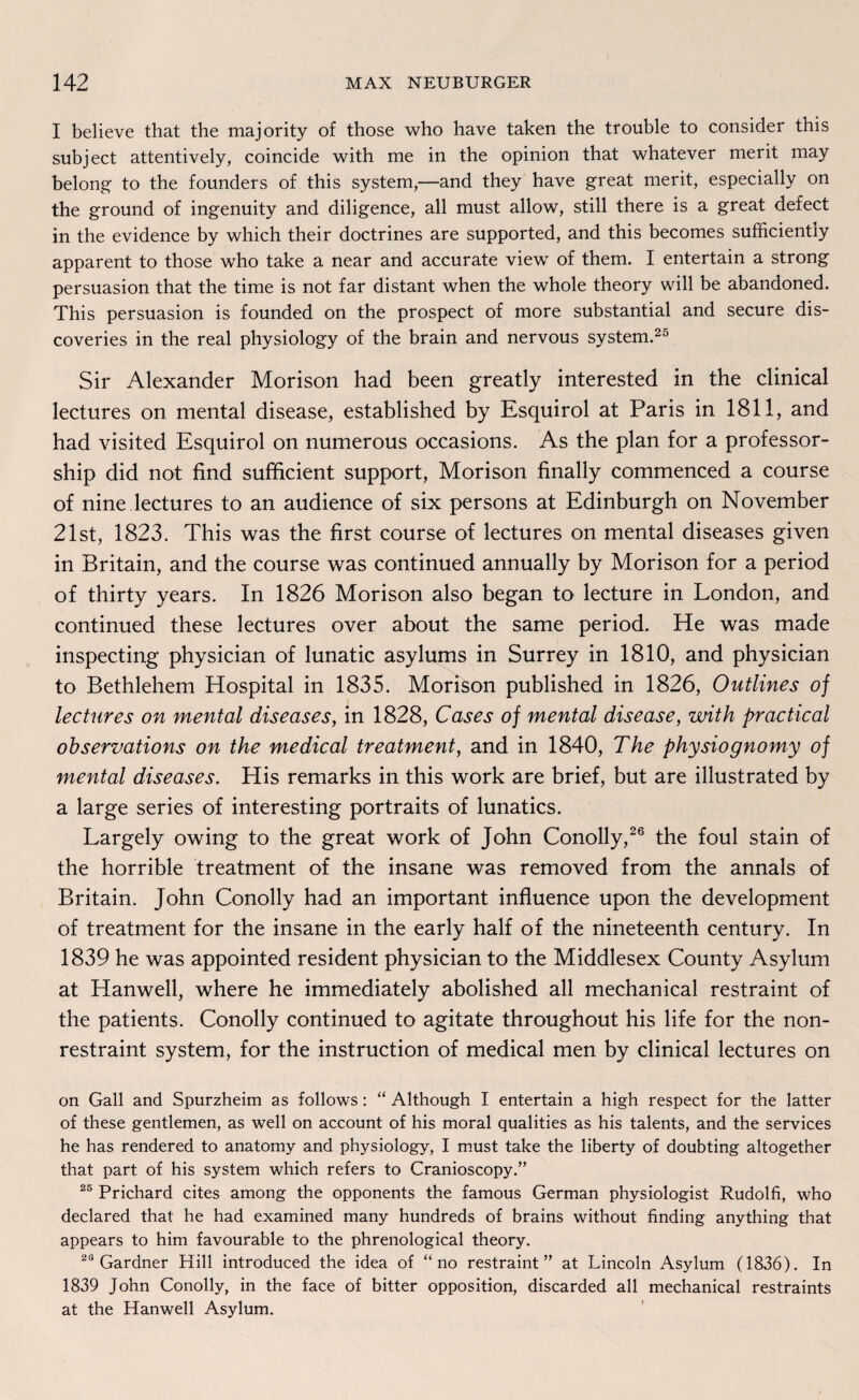I believe that the majority of those who have taken the trouble to consider this subject attentively, coincide with me in the opinion that whatever merit may belong to the founders of this System,—and they have great merit, especially on the ground of ingenuity and diligence, all must allow, still there is a great defect in the evidence by which their doctrines are supported, and this becomes sufficiently apparent to those who take a near and accurate view of them. I entertain a strong persuasion that the time is not far distant when the whole theory will be abandoned. This persuasion is founded on the prospect of more substantial and secure dis- coveries in the real physiology of the brain and nervous System.25 Sir Alexander Morison had been greatly interested in the clinical lectures on mental disease, established by Esquirol at Paris in 1811, and had visited Esquirol on numerous occasions. As the plan for a professor¬ ship did not find sufficient support, Morison finally commenced a course of nine lectures to an audience of six persons at Edinburgh on November 2Ist, 1823. This was the first course of lectures on mental diseases given in Britain, and the course was continued annually by Morison for a period of thirty years. In 1826 Morison also began to lecture in London, and continued these lectures over about the same period. He was made inspecting physician of lunatic asylums in Surrey in 1810, and physician to Bethlehem Hospital in 1835. Morison published in 1826, Outlines of lectures on mental diseases, in 1828, Cases of mental disease, with practical ohservations on the medical treatment, and in 1840, The physiognomy of mental diseases. His remarks in this work are brief, but are illustrated by a large series of interesting portraits of lunatics. Largely owing to the great work of John Conolly,26 the foul stain of the horrible treatment of the insane was removed from the annals of Britain. John Conolly had an important influence upon the development of treatment for the insane in the early half of the nineteenth Century. In 1839 he was appointed resident physician to the Middlesex County Asylum at Hanwell, where he immediately abolished all mechanical restraint of the patients. Conolly continued to agitate throughout his life for the non- restraint System, for the instruction of medical men by clinical lectures on on Gail and Spurzheim as follows: “ Although I entertain a high respect for the latter of these gentlemen, as well on account of his moral qualities as his talents, and the Services he has rendered to anatomy and physiology, I must take the liberty of doubting altogether that part of his System which refers to Cranioscopy.” 25 Prichard cites among the opponents the famous German physiologist Rudolfi, who declared that he had examined many hundreds of brains without finding anything that appears to him favourable to the phrenological theory. 20 Gardner Hill introduced the idea of “ no restraint” at Lincoln Asylum (1836). In 1839 John Conolly, in the face of bitter Opposition, discarded all mechanical restraints at the Hanwell Asylum.