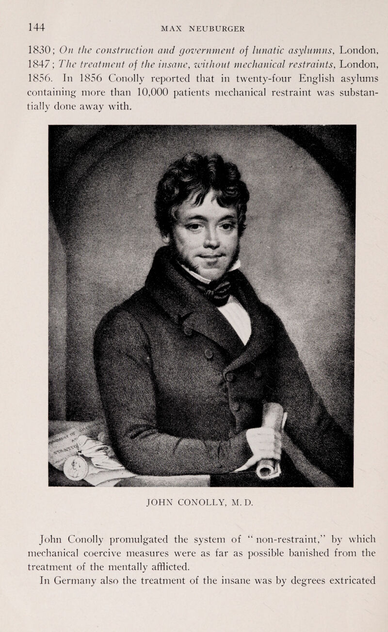 1830; On the construction and government of lunatic asylumns, London, 1847; The treatment of the insane, without mechanical restraints, London, 1856. In 1856 Conolly reported that in twenty-four English asylums containing more than 10,000 patients mechanical restraint was substan- tially done away with. JOHN CONOLLY, M. D. John Conolly promulgated the System of “ non-restraint, by which mechanical coercive measures were as far as possible banished from the treatment of the mentally afflicted. In Germany also the treatment of the insane was by degrees extricated