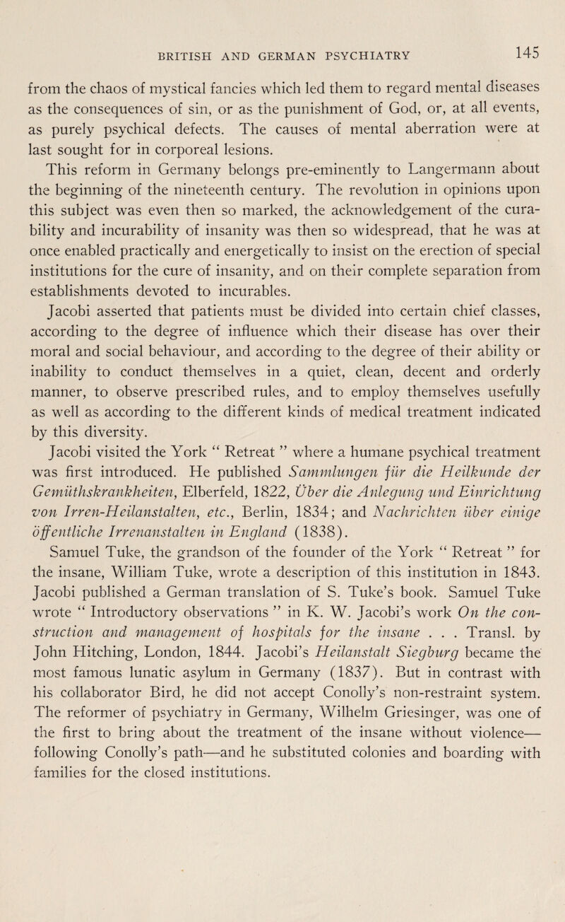 from the chaos of mystical fancies which led them to regard mental diseases as the consequences of sin, or as the punishment of God, or, at all events, as purely psychical defects. The causes of mental aberration were at last sought for in corporeal lesions. This reform in Germany belongs pre-eminently to Langermann about the beginning of the nineteenth Century. The revolution in opinions upon this subject was even then so marked, the acknowledgement of the cura- bility and incurability of insanity was then so widespread, that he was at once enabled practically and energetically to insist on the erection of special institutions for the eure of insanity, and on their complete Separation from establishments devoted to incurables. Jacobi asserted that patients must be divided into certain chief classes, according to the degree of influence which their disease has over their moral and social behaviour, and according to the degree of their ability or inability to conduct themselves in a quiet, clean, decent and orderly manner, to observe prescribed rules, and to employ themselves usefully as well as according to the different kinds of medical treatment indicated by this diversity. Jacobi visited the York “ Retreat ” where a humane psychical treatment was first introduced. He published Sammlungen für die Heilkunde der Gemüthskrankheiten, Elberfeld, 1822, Über die Anlegung und Einrichtung von Irren-Heilanstalten, etc., Berlin, 1834; and Nachrichten über einige Öffentliche Irrenanstalten in England (1838). Samuel Tuke, the grandson of the founder of the York “ Retreat ” for the insane, William Tuke, wrote a description of this Institution in 1843. Jacobi published a German translation of S. Tuke’s book. Samuel Tuke wrote “ Introductory observations ” in K. W. Jacobi’s work On the con- struction and management of hospitals for the insane . . . Transl. by John Hitching, London, 1844. Jacobi’s Heilanstalt Siegburg became the most famous lunatic asylum in Germany (1837). But in contrast with his collaborator Bird, he did not accept Conolly’s non-restraint System. The reformer of psychiatry in Germany, Wilhelm Griesinger, was one of the first to bring about the treatment of the insane without violence— following Conolly’s path—and he substituted colonies and boarding with families for the closed institutions.
