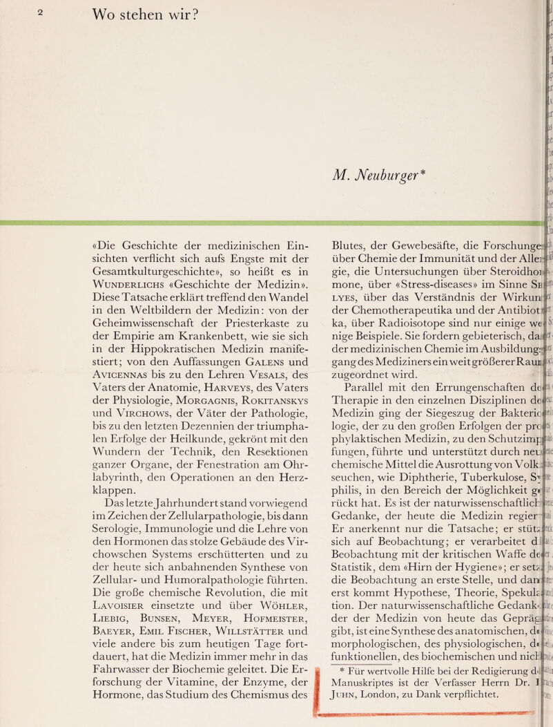 Wo stehen wir? i ic «Die Geschichte der medizinischen Ein¬ sichten verflicht sich aufs Engste mit der Gesamtkulturgeschichte», so heißt es in Wunderlichs «Geschichte der Medizin». Diese Tatsache erklärt treffend den Wandel in den Weltbildern der Medizin: von der Geheimwissenschaft der Priesterkaste zu der Empirie am Krankenbett, wie sie sich in der Hippokratischen Medizin manife¬ stiert; von den Auffassungen Galens und Avicennas bis zu den Lehren Vesals, des Vaters der Anatomie, Harveys, des Vaters der Physiologie, Morgagnis, Rokitanskys und Virchows, der Väter der Pathologie, bis zu den letzten Dezennien der triumpha¬ len Erfolge der Heilkunde, gekrönt mit den Wundern der Technik, den Resektionen ganzer Organe, der Fenestration am Ohr¬ labyrinth, den Operationen an den Herz¬ klappen. Das letzte Jahrhundert stand vorwiegend im Zeichen der Zellularpathologie, bis dann Serologie, Immunologie und die Lehre von den Hormonen das stolze Gebäude des Vir- chowschen Systems erschütterten und zu der heute sich anbahnenden Synthese von Zellular- und Plumoralpathologie führten. Die große chemische Revolution, die mit Lavoisier einsetzte und über Wöhler, Liebig, Bunsen, Meyer, Hofmeister, Baeyer, Emil Fischer, Willstätter und viele andere bis zum heutigen Tage fort¬ dauert, hat die Medizin immer mehr in das Fahrwasser der Biochemie geleitet. Die Er¬ forschung der Vitamine, der Enzyme, der Hormone, das Studium des Chemismus des ,A Kur as ic M. Neuburger 'lif Blutes, der Gewebesäfte, die Forschunge: über Chemie der Immunität und der Alle: gie, die Untersuchungen über Steroidhoi si mone, über «Stress-diseases» im Sinne Se ie!1 lyes, über das Verständnis der Wirkurc p der Chemotherapeutika und der Antibiot p ka, über Radioisotope sind nur einige we»& nige Beispiele. Sie fordern gebieterisch, dai 1er der medizinischen Chemie im Ausbildung: IE eut es- gang des Mediziners ein weit größerer Raun zugeordnet wird. Parallel mit den Errungenschaften de Therapie in den einzelnen Disziplinen de Medizin ging der Siegeszug der Bakterie: logie, der zu den großen Erfolgen der pre phylaktischen Medizin, zu den Schutzimp] a fungen, führte und unterstützt durch neu chemische Mittel die Ausrottung von Volk >lc seuchen, wie Diphtherie, Tuberkulose, Sy® philis, in den Bereich der Möglichkeit ge rückt hat. Es ist der naturwissenschaftlich Gedanke, der heute die Medizin regier Er anerkennt nur die Tatsache; er stüü sich auf Beobachtung; er verarbeitet d Beobachtung mit der kritischen Waffe de er Oft äii tun nete lal eck asb und jbtf Statistik, dem «Hirn der Hygiene»; er setz- die Beobachtung an erste Stelle, und dam irei erst kommt Hypothese, Theorie, Spekul tion. Der naturwissenschaftliche Gedankt der der Medizin von heute das Gepräg|itioi gibt, ist eine Synthese des anatomischen, d« morphologischen, des physiologischen, dein funktionellen, des biochemischen und niclj r j« Pf »ebii :roßf * Für wertvolle Hilfe bei der Redigierung d>!: Manuskriptes ist der Verfasser Herrn Dr. 1 Brach Juhn, London, zu Dank verpflichtet.