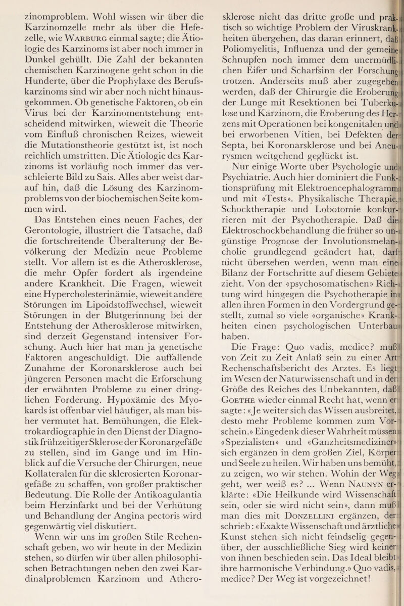 zinomproblem. Wohl wissen wir über die Karzinomzelle mehr als über die Hefe¬ zelle, wie Warburg einmal sagte; die Ätio¬ logie des Karzinoms ist aber noch immer in Dunkel gehüllt. Die Zahl der bekannten chemischen Karzinogene geht schon in die Hunderte, über die Prophylaxe des Berufs¬ karzinoms sind wir aber noch nicht hinaus¬ gekommen. Ob genetische Faktoren, ob ein Virus bei der Karzinomentstehung ent¬ scheidend mitwirken, wieweit die Theorie vom Einfluß chronischen Reizes, wieweit die Mutationstheorie gestützt ist, ist noch reichlich umstritten. Die Ätiologie des Kar¬ zinoms ist vorläußg noch immer das ver¬ schleierte Bild zu Sais. Alles aber weist dar¬ auf hin, daß die Lösung des Karzinom¬ problems von der biochemischen Seite kom¬ men wird. Das Entstehen eines neuen Faches, der Gerontologie, illustriert die Tatsache, daß die fortschreitende Überalterung der Be¬ völkerung der Medizin neue Probleme stellt. Vor allem ist es die Atherosklerose, die mehr Opfer fordert als irgendeine andere Krankheit. Die Fragen, wieweit eine Hypercholesterinämie, wieweit andere Störungen im Lipoidstoffwechsel, wieweit Störungen in der Blutgerinnung bei der Entstehung der Atherosklerose mitwirken, sind derzeit Gegenstand intensiver For¬ schung. Auch hier hat man ja genetische Faktoren angeschuldigt. Die auffallende Zunahme der Koronarsklerose auch bei jüngeren Personen macht die Erforschung der erwähnten Probleme zu einer dring¬ lichen Forderung. Hypoxämie des Myo¬ kards ist offenbar viel häuhger, als man bis¬ her vermutet hat. Bemühungen, die Elek¬ trokardiographie in den Dienst der Diagno¬ stik frühzeitiger Sklerose der Koronargefäße zu stellen, sind im Gange und im Hin¬ blick auf die Versuche der Chirurgen, neue Kollateralen für die sklerosierten Koronar¬ gefäße zu schaffen, von großer praktischer Bedeutung. Die Rolle der Antikoagulantia beim Herzinfarkt und bei der Verhütung und Behandlung der Angina pectoris wird gegenwärtig viel diskutiert. Wenn wir uns im großen Stile Rechen¬ schaft geben, wo wir heute in der Medizin stehen, so dürfen wir über allen philosophi¬ schen Betrachtungen neben den zwei Kar¬ dinalproblemen Karzinom und Athero¬ sklerose nicht das dritte große und prak¬ tisch so wichtige Problem der Viruskrank¬ heiten übergehen, das daran erinnert, daß Poliomyelitis, Influenza und der gemeine Schnupfen noch immer dem unermüdli¬ chen Eifer und Scharfsinn der Forschung trotzen. Anderseits muß aber zugegeben: werden, daß der Chirurgie die Eroberung; der Lunge mit Resektionen bei Tuberku¬ lose und Karzinom, die Eroberung des Her¬ zens mit Operationen bei kongenitalen und: bei erworbenen Vitien, bei Defekten der Septa, bei Koronarsklerose und bei Aneuü rysmen weitgehend geglückt ist. Nur einige Worte über Psychologie und Psychiatrie. Auch hier dominiert die Funk¬ tionsprüfung mit Elektroencephalogrammn und mit «Tests». Physikalische Therapie, Schocktherapie und Lobotomie konkur¬ rieren mit der Psychotherapie. Daß die Elektroschockbehandlung die früher so un¬ günstige Prognose der Involutionsmelan¬ cholie grundlegend geändert hat, darf; nicht übersehen werden, wenn man eine i Bilanz der Fortschritte auf diesem Gebiete i zieht. Von der «psychosomatischen» Rich¬ tung wird hingegen die Psychotherapie in allen ihren Formen in den Vordergrund ge¬ stellt, zumal so viele «organische» Krank¬ heiten einen psychologischen Unterbau haben. Die Frage: Quo vadis, medice? muß/ von Zeit zu Zeit Anlaß sein zu einer Art Rechenschaftsbericht des Arztes. Es liegt im Wesen der Naturwissenschaft und in der: Größe des Reiches des Unbekannten, daß Goethe wieder einmal Recht hat, wenn er: sagte: «Je weiter sich das Wissen ausbreitet, desto mehr Probleme kommen zum \Tor- schein.» Eingedenk dieser Wahrheit müssen «Spezialisten» und «Ganzheitsmediziner))' sich ergänzen in dem großen Ziel, Körper: und Seele zu heilen. Wir haben uns bemüht, zu zeigen, wo wir stehen. Wohin der Weg; geht, wer weiß es? ... Wenn Naunyn er¬ klärte: «Die Heilkunde wird Wissenschaft sein, oder sie wird nicht sein», dann muß man dies mit Donzellini ergänzen, der: schrieb: «Exakte Wissenschaft und ärztlicher Kunst stehen sich nicht feindselig gegen¬ über, der ausschließliche Sieg wird keiner: von ihnen beschieden sein. Das Ideal bleibt ihre harmonische Verbindung.» Quo vadis,: medice? Der Weg ist vorgezeichnet!