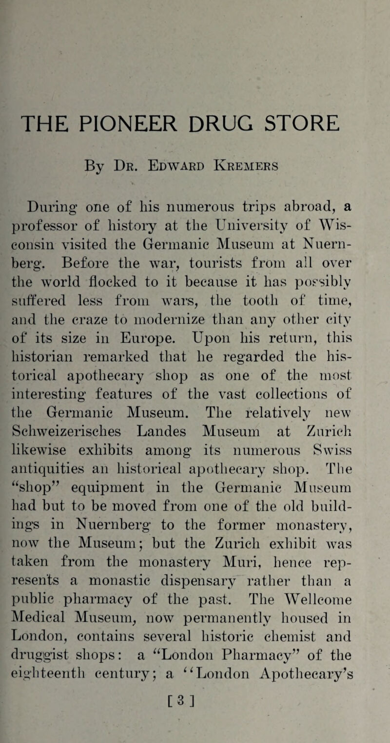 THE PIONEER DRUG STORE By Dr. Edward Kremers During one of his numerous trips abroad, a professor of history at the University of Wis¬ consin visited the Germanic Museum at Nuern¬ berg. Before the war, tourists from all over the world flocked to it because it has possibly suffered less from wars, the tooth of time, and the craze to modernize than any other city of its size in Europe. Upon his return, this historian remarked that he regarded the his¬ torical apothecary shop as one of the most interesting features of the vast collections of the Germanic Museum. The relatively new Schweizerisches Landes Museum at Zurich likewise exhibits among its numerous Swiss antiquities an historical apothecary shop. The “shop” equipment in the Germanic Museum had but to be moved from one of the old build¬ ings in Nuernberg to the former monastery, now the Museum; but the Zurich exhibit was taken from the monastery Muri, hence rep¬ resents a monastic dispensary rather than a public pharmacy of the past. The Wellcome Medical Museum, now permanently housed in London, contains several historic chemist and druggist shops: a “London Pharmacy” of the eighteenth century; a “London Apothecary’s