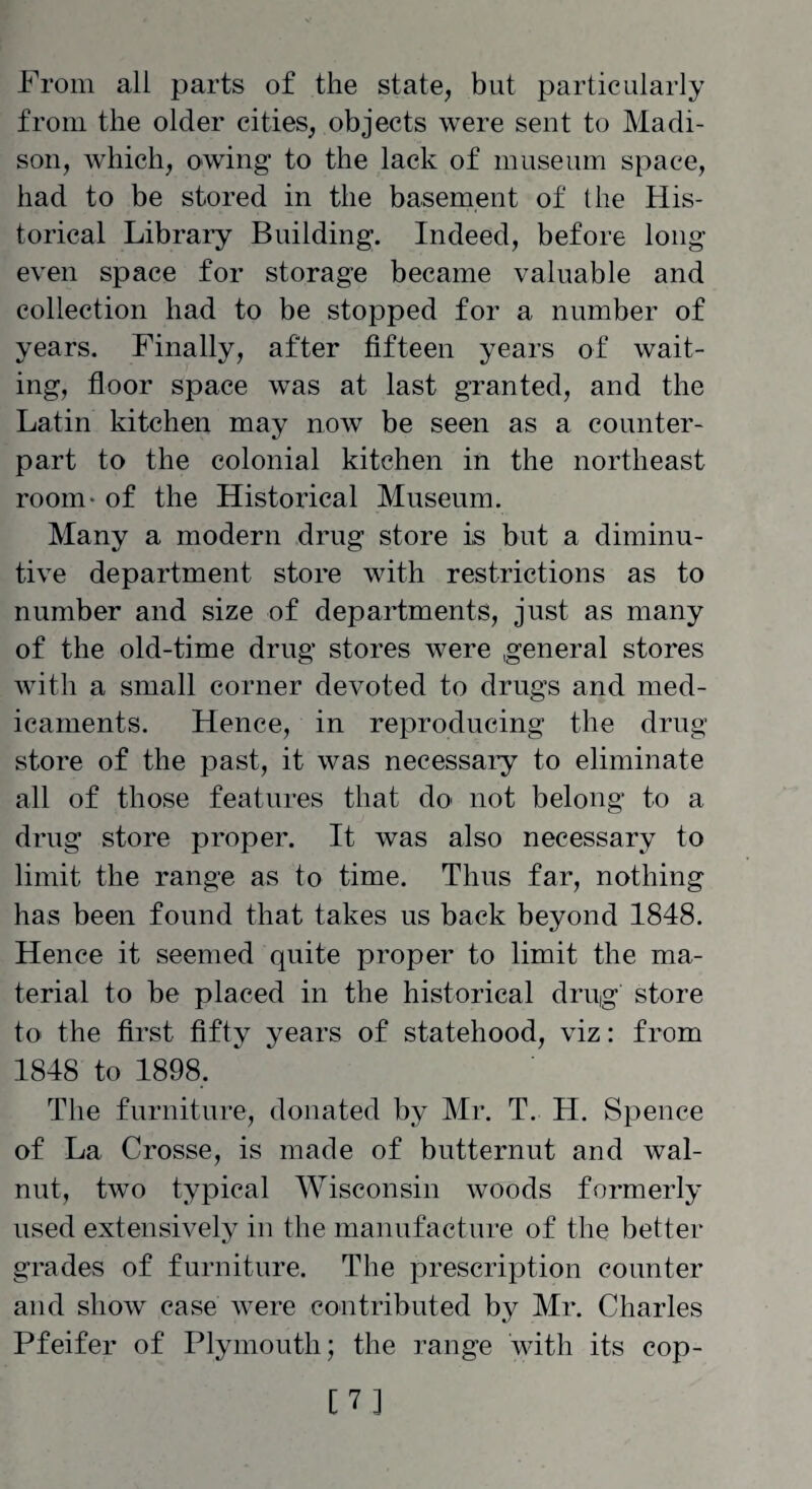 From all parts of the state, but particularly from the older cities, objects were sent to Madi¬ son, which, owing to the lack of museum space, had to be stored in the basement of the His¬ torical Library Building. Indeed, before long- even space for storage became valuable and collection had to be stopped for a number of years. Finally, after fifteen years of wait¬ ing, floor space was at last granted, and the Latin kitchen may now be seen as a counter¬ part to the colonial kitchen in the northeast room- of the Historical Museum. Many a modern drug store is but a diminu¬ tive department store with restrictions as to number and size of departments, just as many of the old-time drug stores were general stores with a small corner devoted to drugs and med¬ icaments. Hence, in reproducing the drug¬ store of the past, it was necessary to eliminate all of those features that do not belong to a drug store proper. It was also necessary to limit the range as to time. Thus far, nothing has been found that takes us back beyond 1848. Hence it seemed quite proper to limit the ma¬ terial to be placed in the historical drug store to the first fifty years of statehood, viz: from 1848 to 1898, The furniture, donated by Mr. T. H. Spence of La Crosse, is made of butternut and wal¬ nut, two typical Wisconsin woods formerly used extensively in the manufacture of the better grades of furniture. The prescription counter and show case were contributed by Mr. Charles Pfeifer of Plymouth; the range with its cop- [7]