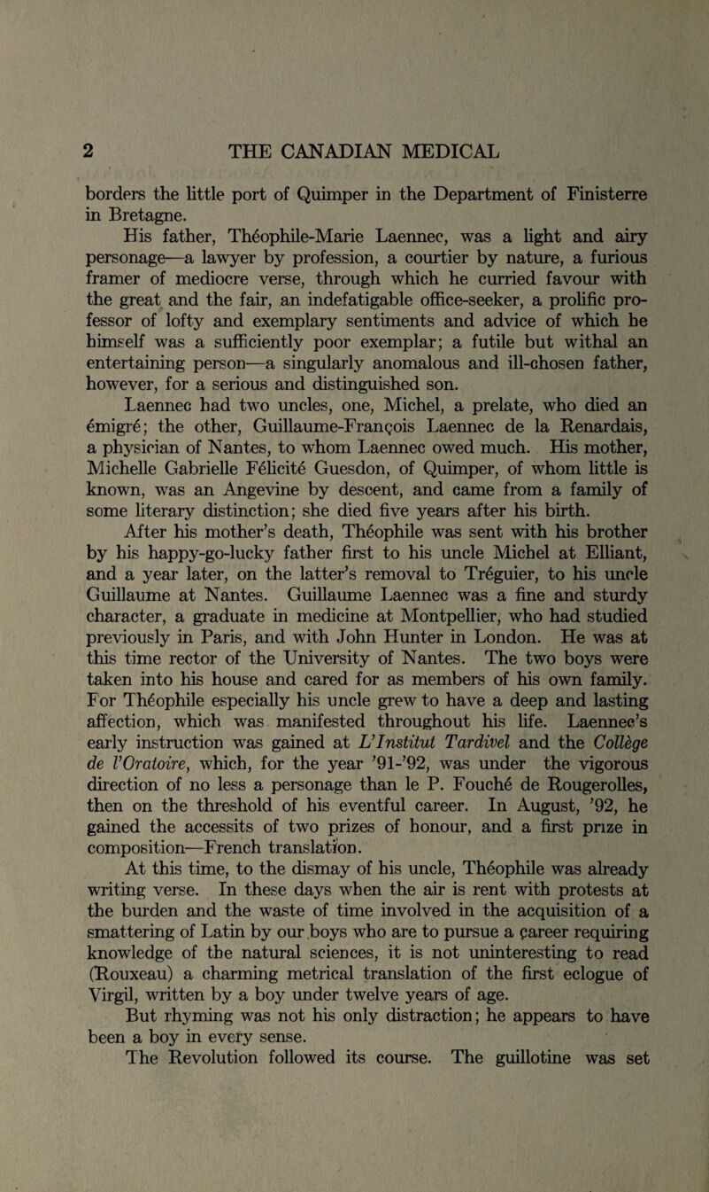 borders the little port of Quimper in the Department of Finisterre in Bretagne. His father, Theophile-Marie Laennec, was a light and airy personage—a lawyer by profession, a courtier by nature, a furious framer of mediocre verse, through which he curried favour with the great and the fair, an indefatigable office-seeker, a prolific pro¬ fessor of lofty and exemplary sentiments and advice of which he himself was a sufficiently poor exemplar; a futile but withal an entertaining person—a singularly anomalous and ill-chosen father, however, for a serious and distinguished son. Laennec had two uncles, one, Michel, a prelate, who died an emigre; the other, Guillaume-Frangois Laennec de la Renardais, a physician of Nantes, to whom Laennec owed much. His mother, Michelle Gabrielle Felicite Guesdon, of Quimper, of whom little is known, was an Angevine by descent, and came from a family of some literary distinction; she died five years after his birth. After his mother’s death, Theophile was sent with his brother by his happy-go-lucky father first to his uncle Michel at Elliant, and a year later, on the latter’s removal to Treguier, to his uncle Guillaume at Nantes. Guillaume Laennec was a fine and sturdy character, a graduate in medicine at Montpellier, who had studied previously in Paris, and with John Hunter in London. He was at this time rector of the University of Nantes. The two boys were taken into his house and cared for as members of his own family. For Theophile especially his uncle grew to have a deep and lasting affection, which was manifested throughout his life. Laennec’s early instruction was gained at L’Institut Tardivel and the College de VOratoire, which, for the year ’91-’92, was under the vigorous direction of no less a personage than le P. Fouche de Rougerolles, then on the threshold of his eventful career. In August, ’92, he gained the accessits of two prizes of honour, and a first prize in composition—French translation. At this time, to the dismay of his uncle, Theophile was already writing verse. In these days when the air is rent with protests at the burden and the waste of time involved in the acquisition of a smattering of Latin by our boys who are to pursue a career requiring knowledge of the natural sciences, it is not uninteresting to read (Rouxeau) a charming metrical translation of the first eclogue of Virgil, written by a boy under twelve years of age. But rhyming was not his only distraction; he appears to have been a boy in every sense. The Revolution followed its course. The guillotine was set