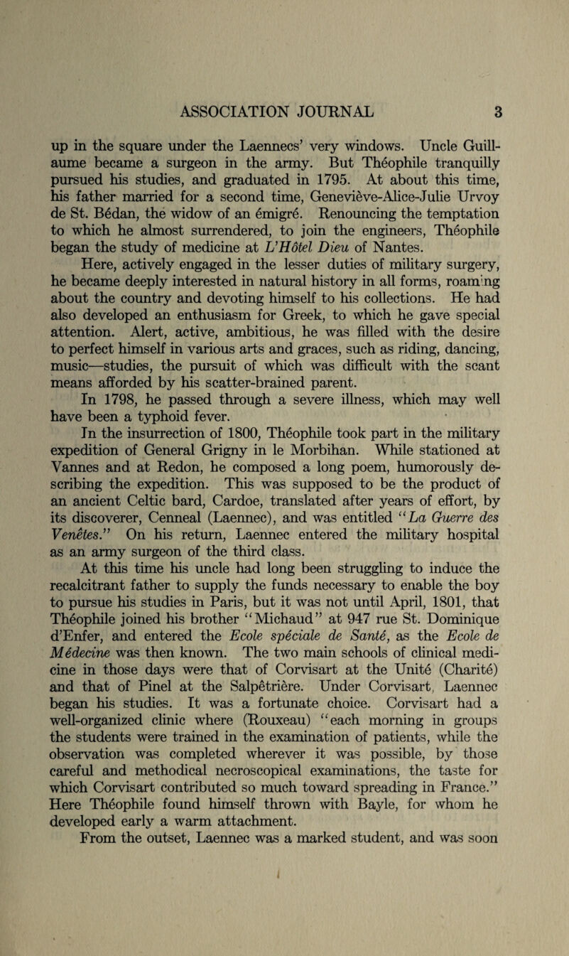 up in the square under the Laennecs7 very windows. Uncle Guill¬ aume became a surgeon in the army. But Theophile tranquilly pursued his studies, and graduated in 1795. At about this time, his father married for a second time, Genevieve-Alice-Julie Urvoy de St. Bedan, the widow of an emigrA Renouncing the temptation to which he almost surrendered, to join the engineers, Theophile began the study of medicine at L’Hotel Dieu of Nantes. Here, actively engaged in the lesser duties of military surgery, he became deeply interested in natural history in all forms, roaming about the country and devoting himself to his collections. He had also developed an enthusiasm for Greek, to which he gave special attention. Alert, active, ambitious, he was filled with the desire to perfect himself in various arts and graces, such as riding, dancing, music—studies, the pursuit of which was difficult with the scant means afforded by his scatter-brained parent. In 1798, he passed through a severe illness, which may well have been a typhoid fever. In the insurrection of 1800, Theophile took part in the military expedition of General Grigny in le Morbihan. While stationed at Vannes and at Redon, he composed a long poem, humorously de¬ scribing the expedition. This was supposed to be the product of an ancient Celtic bard, Cardoe, translated after years of effort, by its discoverer, Cenneal (Laennec), and was entitled “La Guerre des Venetes.” On his return, Laennec entered the military hospital as an army surgeon of the third class. At this time his uncle had long been struggling to induce the recalcitrant father to supply the funds necessary to enable the boy to pursue his studies in Paris, but it was not until April, 1801, that Theophile joined his brother “Michaud77 at 947 rue St. Dominique d’Enfer, and entered the Ecole speciale de Saute, as the Ecole de Medecine was then known. The two main schools of clinical medi¬ cine in those days were that of Corvisart at the Unite (Charite) and that of Pinel at the Salpetriere. Under Corvisart, Laennec began his studies. It was a fortunate choice. Corvisart had a well-organized clinic where (Rouxeau) “each morning in groups the students were trained in the examination of patients, while the observation was completed wherever it was possible, by those careful and methodical necroscopical examinations, the taste for which Corvisart contributed so much toward spreading in France.77 Here Theophile found himself thrown with Bayle, for whom he developed early a warm attachment. From the outset, Laennec was a marked student, and was soon