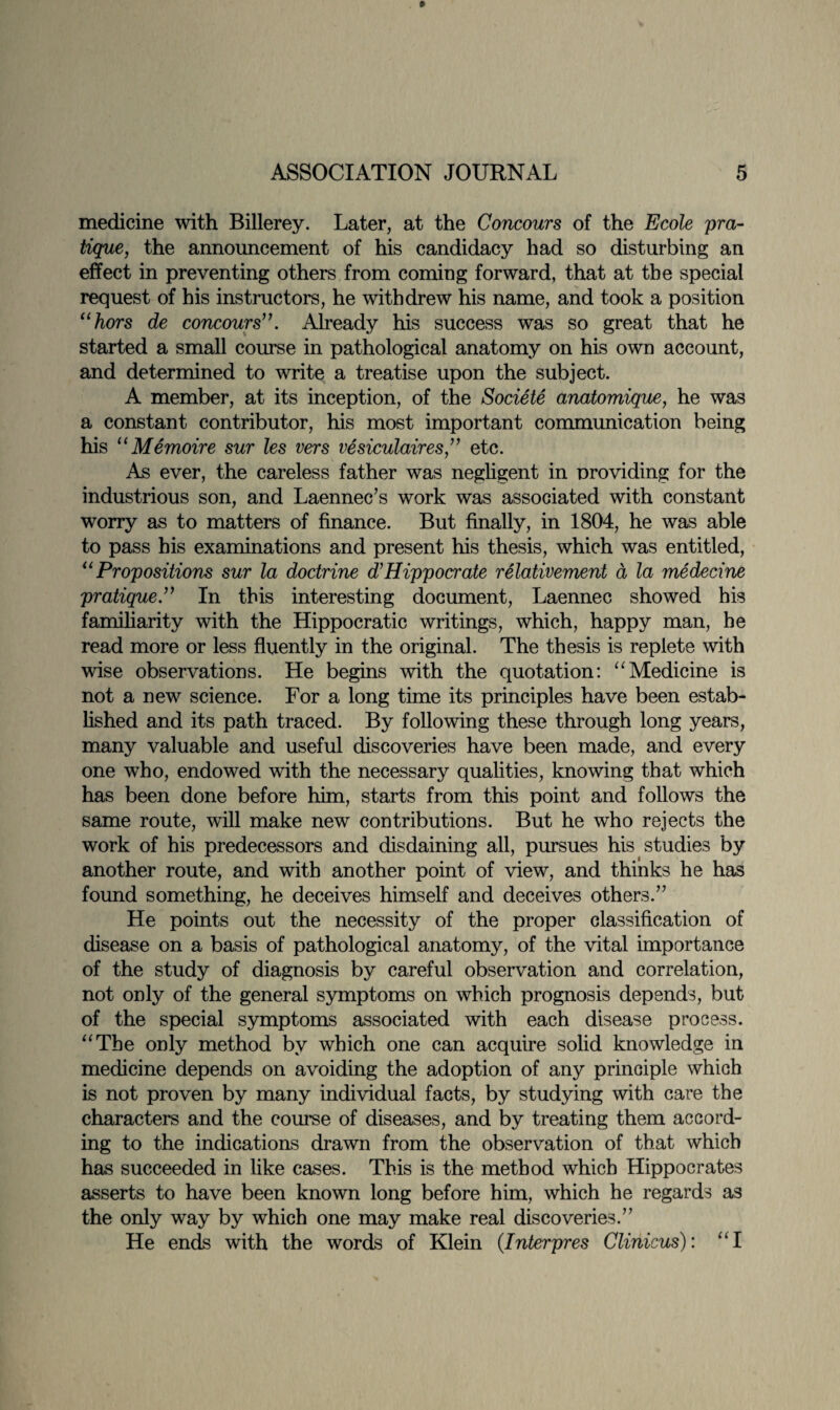 medicine with Billerey. Later, at the Concours of the Ecole pra¬ tique, the announcement of his candidacy had so disturbing an effect in preventing others from coming forward, that at the special request of his instructors, he withdrew his name, and took a position “hors de concours”. Already his success was so great that he started a small course in pathological anatomy on his own account, and determined to write a treatise upon the subject. A member, at its inception, of the Societe anatomique, he was a constant contributor, his most important communication being his “Memoire sur les vers vesiculaires,” etc. As ever, the careless father was negligent in providing for the industrious son, and Laennee’s work was associated with constant worry as to matters of finance. But finally, in 1804, he was able to pass his examinations and present his thesis, which was entitled, “Propositions sur la doctrine d'Hippocrate relativement d la medecine pratique.” In this interesting document, Laennec showed his familiarity with the Hippocratic writings, which, happy man, he read more or less fluently in the original. The thesis is replete with wise observations. He begins with the quotation: “Medicine is not a new science. For a long time its principles have been estab¬ lished and its path traced. By following these through long years, many valuable and useful discoveries have been made, and every one who, endowed with the necessary qualities, knowing that which has been done before him, starts from this point and follows the same route, will make new contributions. But he who rejects the work of his predecessors and disdaining all, pursues his studies by another route, and with another point of view, and thinks he has found something, he deceives himself and deceives others.” He points out the necessity of the proper classification of disease on a basis of pathological anatomy, of the vital importance of the study of diagnosis by careful observation and correlation, not only of the general symptoms on which prognosis depends, but of the special symptoms associated with each disease process. “The only method by which one can acquire solid knowledge in medicine depends on avoiding the adoption of any principle which is not proven by many individual facts, by studying with care the characters and the course of diseases, and by treating them accord¬ ing to the indications drawn from the observation of that which has succeeded in like cases. This is the method which Hippocrates asserts to have been known long before him, which he regards as the only way by which one may make real discoveries.” He ends with the words of Klein (.Interpres Clinicus): “l