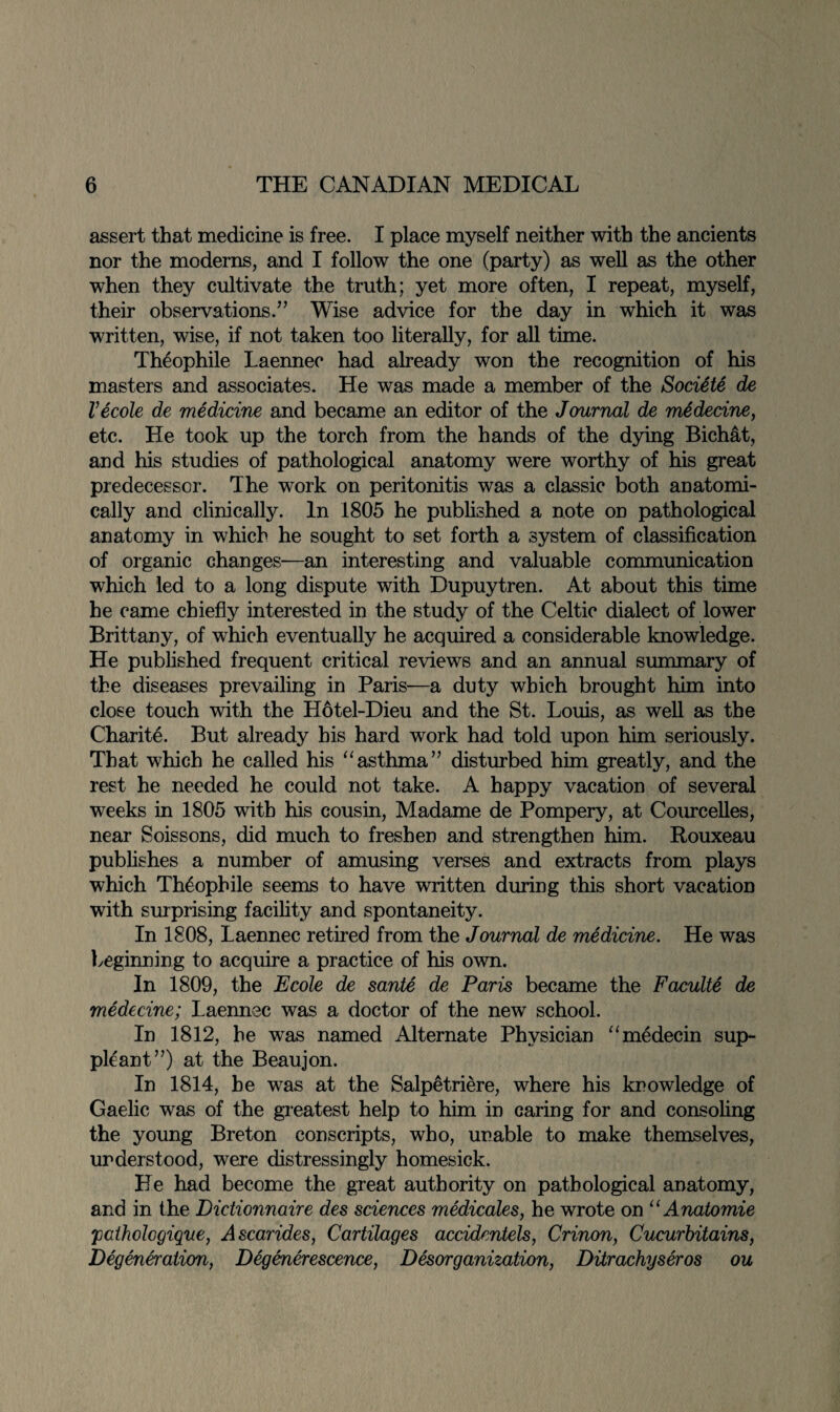 assert that medicine is free. I place myself neither with the ancients nor the moderns, and I follow the one (party) as well as the other when they cultivate the truth; yet more often, I repeat, myself, their observations.” Wise advice for the day in which it was written, wise, if not taken too literally, for all time. Theophile Laennee had already won the recognition of his masters and associates. He was made a member of the Sociite de Vecole de medicine and became an editor of the Journal de medecine, etc. He took up the torch from the hands of the dying Bichat, and his studies of pathological anatomy were worthy of his great predecessor. The work on peritonitis was a classic both anatomi¬ cally and clinically. In 1805 he published a note on pathological anatomy in which he sought to set forth a system of classification of organic changes—an interesting and valuable communication which led to a long dispute with Dupuytren. At about this time he came chiefly interested in the study of the Celtic dialect of lower Brittany, of which eventually he acquired a considerable knowledge. He published frequent critical reviews and an annual summary of the diseases prevailing in Paris—a duty which brought him into close touch with the Hotel-Dieu and the St. Louis, as well as the Charite. But already his hard work had told upon him seriously. That which he called his “asthma” disturbed him greatly, and the rest he needed he could not take. A happy vacation of several weeks in 1805 with his cousin, Madame de Pompery, at Courcelles, near Soissons, did much to freshen and strengthen him. Rouxeau publishes a number of amusing verses and extracts from plays which Theophile seems to have written during this short vacation with surprising facility and spontaneity. In 1808, Laennee retired from the Journal de medicine. He was beginning to acquire a practice of his own. In 1809, the Ecole de sante de Paris became the Faculty de medecine; Laennee was a doctor of the new school. In 1812, he was named Alternate Physician “medecin sup- pleant”) at the Beaujon. In 1814, be was at the Salpetriere, where his knowledge of Gaelic was of the greatest help to him in caring for and consoling the young Breton conscripts, who, unable to make themselves, understood, were distressingly homesick. He had become the great authority on pathological anatomy, and in the Dictionnaire des sciences medicates, he wrote on u Anatomie 'patholcgique, Ascarides, Cartilages accidentels, Crinon, Cucurbitains, Degeneration, Degenerescence, Disorganization, Ditrachysiros ou