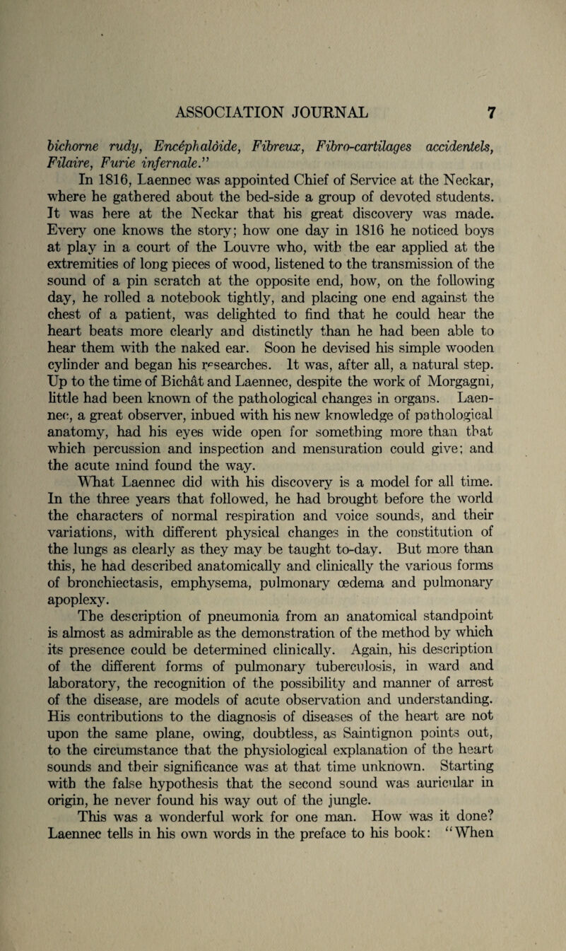 bichorne rudy, Eneephaldide, Fibreux, Fibro-cartilages accidentels, Filaire, Furze infernale.” In 1816, Laennec was appointed Chief of Service at the Neckar, where he gathered about the bed-side a group of devoted students. It was here at the Neckar that his great discovery was made. Every one knows the story; how one day in 1816 he noticed boys at play in a court of the Louvre who, with the ear applied at the extremities of long pieces of wood, listened to the transmission of the sound of a pin scratch at the opposite end, how, on the following day, he rolled a notebook tightly, and placing one end against the chest of a patient, was delighted to find that he could hear the heart beats more clearly and distinctly than he had been able to hear them with the naked ear. Soon he devised his simple wooden cylinder and began his researches. It was, after all, a natural step. Up to the time of Bichat and Laennec, despite the work of Morgagni, little had been known of the pathological changes in organs. Laen¬ nec, a great observer, inbued with his new knowledge of pathological anatomy, had his eyes wide open for something more than that which percussion and inspection and mensuration could give; and the acute mind found the way. What Laennec did with his discovery is a model for all time. In the three years that followed, he had brought before the world the characters of normal respiration and voice sounds, and their variations, with different physical changes in the constitution of the lungs as clearly as they may be taught to-day. But more than this, he had described anatomically and clinically the various forms of bronchiectasis, emphysema, pulmonary oedema and pulmonary apoplexy. The description of pneumonia from an anatomical standpoint is almost as admirable as the demonstration of the method by which its presence could be determined clinically. Again, his description of the different forms of pulmonary tuberculosis, in ward and laboratory, the recognition of the possibility and manner of arrest of the disease, are models of acute observation and understanding. His contributions to the diagnosis of diseases of the heart are not upon the same plane, owing, doubtless, as Saintignon points out, to the circumstance that the physiological explanation of the heart sounds and their significance was at that time unknown. Starting with the false hypothesis that the second sound was auricular in origin, he never found his way out of the jungle. This was a wonderful work for one man. How was it done? Laennec tells in his own words in the preface to his book: “When