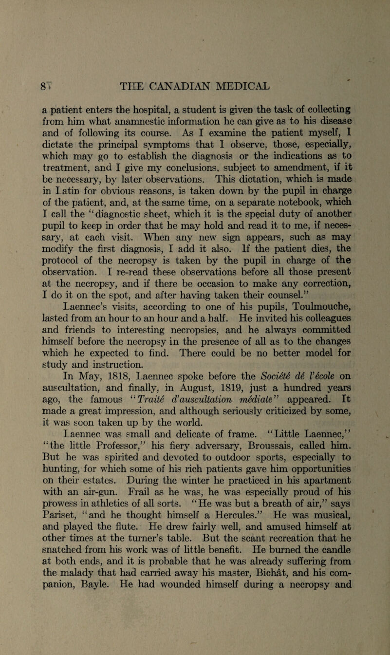 a patient enters the hospital, a student is given the task of collecting from him what anamnestic information he can give as to his disease and of following its course. As I examine the patient myself, I dictate the principal symptoms that I observe, those, especially, which may go to establish the diagnosis or the indications as to treatment, and I give my conclusions, subject to amendment, if it be necessary, by later observations. This dictation, which is made in Latin for obvious reasons, is taken down by the pupil in charge of the patient, and, at the same time, on a separate notebook, which I call the “diagnostic sheet, which it is the special duty of another pupil to keep in order that he may hold and read it to me, if neces¬ sary, at each visit. When any new sign appears, such as may modify the first diagnosis, I add it also. If the patient dies, the protocol of the necropsy is taken by the pupil in charge of the observation. I re-read these observations before all those present at the necropsy, and if there be occasion to make any correction, I do it on the spot, and after having taken their counsel.” Laennec’s visits, according to one of his pupils, Toulmouche, lasted from an hour to an hour and a half. He invited his colleagues and friends to interesting necropsies, and he always committed himself before the necropsy in the presence of all as to the changes which he expected to find. There could be no better model for study and instruction. In May, 1818, Laennec spoke before the Societe de Vecole on auscultation, and finally, in August, 1819, just a hundred years ago, the famous “Traite d’auscultation mediate” appeared. It made a great impression, and although seriously criticized by some, it was soon taken up by the world. laennec was small and delicate of frame. “Little Laennec/’ “the little Professor,” his fiery adversary, Broussais, called him. But he was spirited and devoted to outdoor sports, especially to hunting, for which some of his rich patients gave him opportunities on their estates. During the winter he practiced in his apartment with an air-gun. Frail as he was, he was especially proud of his prowess in athletics of all sorts. “He was but a breath of air,” says Pariset, “and he thought himself a Hercules.” He was musical, and played the flute. He drew fairly well, and amused himself at other times at the turner’s table. But the scant recreation that he snatched from his work was of little benefit. He burned the candle at both ends, and it is probable that he was already suffering from the malady that had carried away his master, Bichat, and his com¬ panion, Bayle. He had wounded himself during a necropsy and