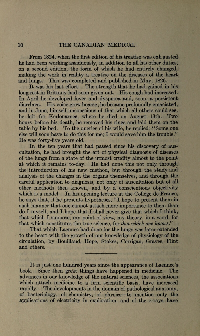 From 1824, when the first edition of his treatise was exh austed he had been working assiduously, in addition to all his other duties, on a second edition, the form of which he had entirely changed, making the work in reality a treatise on the diseases of the heart and lungs. This was completed and published in May, 1826. It was his last effort. The strength that he had gained in his long rest in Brittany had soon given put. His cough had increased. In April he developed fever and dyspnoea and, soon, a persistent diarrhoea. His voice grew hoarse; he became profoundly emaciated, and in June, himself unconscious of that which all others could see, he left for Kerlouarnec, where he died on August 13th. Two hours before his death, he removed his rings and laid them on the table by his bed. To the queries of his wife, he replied; “Some one else will soon have to do this for me; I would save him the trouble.” He was forty-five years old. In the ten years that had passed since his discovery of aus¬ cultation, he had brought the art of physical diagnosis of diseases of the lungs from a state of the utmost crudity almost to the point at which it remains to-day. He had done this not only through the introduction of his new method, but through the study and analysis of the changes in the organs themselves, and through the careful application to diagnosis, not only of auscultation but of all other methods then known, and by a conscientious objectivity which is a model. In his opening lecture at the College de France, he says that, if he presents hypotheses, “1 hope to present them in such manner that one cannot attach more importance to them than do I myself, and I hope that I shall never give that which I think, that which I suppose, my point of view, my theory, in a word, for that which constitutes the true science, for that which one knows.” That which Laennec had done for the lungs was later extended to the heart with the growth of our knowledge of physiology of the circulation, by Bouillaud, Hope, Stokes, Corrigan, Graves, Flint and others. It is just one hundred years since the appearance of Laennec’s book. Since then great things have happened in medicine. The advances in our knowledge of the natural sciences, the associations which attach medicine to a firm scientific basis, have increased rapidly. The developments in the domain of pathological anatomy, of bacteriology, of chemistry, of physics—to mention only the applications of electricity in exploration, and of the x-rays, have