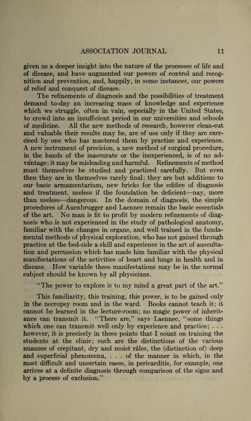 given us a deeper insight into the nature of the processes of life and of disease, and have augmented our powers of control and recog¬ nition and prevention, and, happily, in some instances, our powers of relief and conquest of disease. The refinements of diagnosis and the possibilities of treatment demand to-day an increasing mass of knowledge and experience which we struggle, often in vain, especially in the United States, to crowd into an insufficient period in our universities and schools of medicine. All the new methods of research, however clean-cut and valuable their results may be, are of use only if they are exer¬ cised by one who has mastered them by practice and experience. A new instrument of precision, a new method of surgical procedure, in the hands of the inaccurate or the inexperienced, is of no ad¬ vantage ; it may be misleading and harmful. Refinements of method must themselves be studied and practiced carefully. But even then they are in themselves rarely final; they are but additions to our basic armamentarium, new bricks for the edifice of diagnosis and treatment, useless if the foundation be deficient—nay, more than useless—dangerous. In the domain of diagnosis, the simple procedures of Auenbrugger and Laennec remain the basic essentials of the art. No man is fit to profit by modern refinements of diag¬ nosis who is not experienced in the study of pathological anatomy, familiar with the changes in organs, and well trained in the funda¬ mental methods of physical exploration, who has not gained through practice at the bed-side a skill and experience in the art of ausculta¬ tion and percussion which has made him familiar with the physical manifestations of the activities of heart and lungs in health and in disease. How variable these manifestations may be in the normal subject should be known by all physicians. “The power to explore is to my mind a great part of the art.” This familiarity, this training, this power, is to be gained only in the necropsy room and in the ward. Books cannot teach it; it cannot be learned in the lecture-room; no magic power of inherit¬ ance can transmit it. “There are,” says Laennec, “some things which one can transmit well only by experience and practice; . . . however, it is precisely in these points that I count on training the students at the clinic; such are the distinctions of the various nuances of crepitant, dry and moist rales, the (distinction of) deep and superficial phenomena, ... of the manner in which, in the most difficult and uncertain cases, in pericarditis, for example, one arrives at a definite diagnosis through comparison of the signs and by a process of exclusion.”