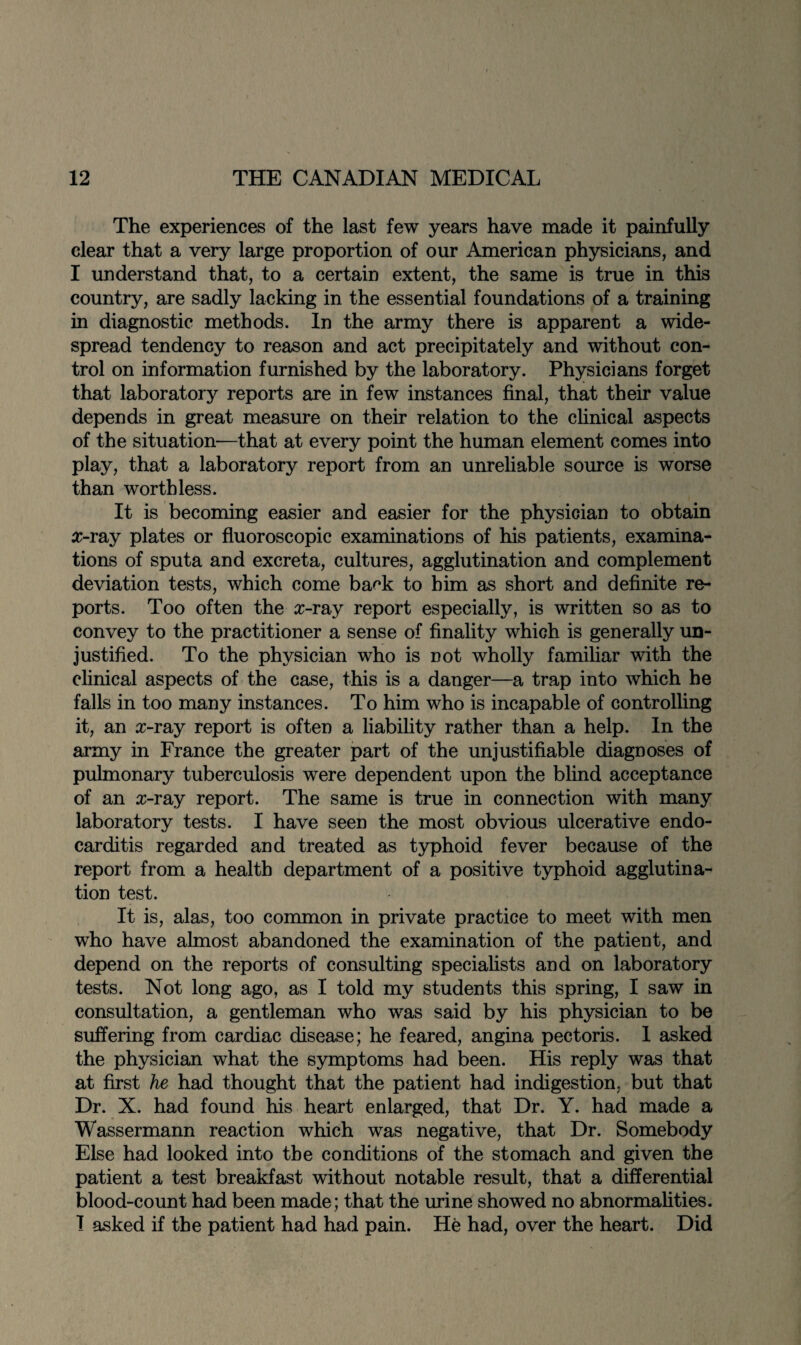 The experiences of the last few years have made it painfully clear that a very large proportion of our American physicians, and I understand that, to a certain extent, the same is true in this country, are sadly lacking in the essential foundations of a training in diagnostic methods. In the army there is apparent a wide¬ spread tendency to reason and act precipitately and without con¬ trol on information furnished by the laboratory. Physicians forget that laboratory reports are in few instances final, that their value depends in great measure on their relation to the clinical aspects of the situation-—that at every point the human element comes into play, that a laboratory report from an unreliable source is worse than worthless. It is becoming easier and easier for the physician to obtain x-ray plates or fluoroscopic examinations of his patients, examina¬ tions of sputa and excreta, cultures, agglutination and complement deviation tests, which come back to him as short and definite re¬ ports. Too often the x-ray report especially, is written so as to convey to the practitioner a sense of finality which is generally un¬ justified. To the physician who is not wholly familiar with the clinical aspects of the case, this is a danger—a trap into which he falls in too many instances. To him who is incapable of controlling it, an x-ray report is often a liability rather than a help. In the army in France the greater part of the unjustifiable diagnoses of pulmonary tuberculosis were dependent upon the blind acceptance of an x-ray report. The same is true in connection with many laboratory tests. I have seen the most obvious ulcerative endo¬ carditis regarded and treated as typhoid fever because of the report from a health department of a positive typhoid agglutina¬ tion test. It is, alas, too common in private practice to meet with men who have almost abandoned the examination of the patient, and depend on the reports of consulting specialists and on laboratory tests. Not long ago, as I told my students this spring, I saw in consultation, a gentleman who was said by his physician to be suffering from cardiac disease; he feared, angina pectoris. 1 asked the physician what the symptoms had been. His reply was that at first he had thought that the patient had indigestion, but that Dr. X. had found his heart enlarged, that Dr. Y. had made a Wassermann reaction which was negative, that Dr. Somebody Else had looked into the conditions of the stomach and given the patient a test breakfast without notable result, that a differential blood-count had been made; that the urine showed no abnormalities. I asked if the patient had had pain. He had, over the heart. Did