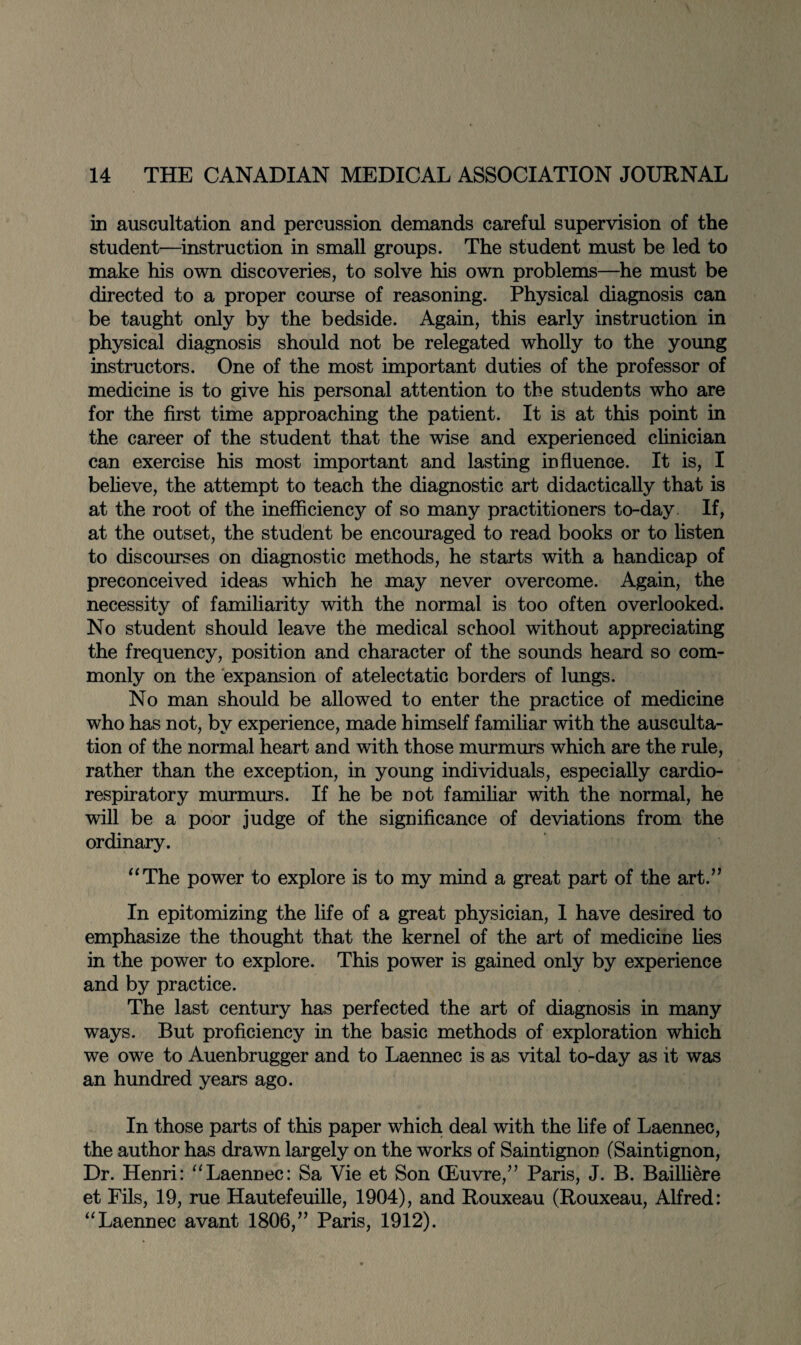 in auscultation and percussion demands careful supervision of the student—instruction in small groups. The student must be led to make his own discoveries, to solve his own problems—he must be directed to a proper course of reasoning. Physical diagnosis can be taught only by the bedside. Again, this early instruction in physical diagnosis should not be relegated wholly to the young instructors. One of the most important duties of the professor of medicine is to give his personal attention to the students who are for the first time approaching the patient. It is at this point in the career of the student that the wise and experienced clinician can exercise his most important and lasting influence. It is, I believe, the attempt to teach the diagnostic art didactically that is at the root of the inefficiency of so many practitioners to-day If, at the outset, the student be encouraged to read books or to listen to discourses on diagnostic methods, he starts with a handicap of preconceived ideas which he may never overcome. Again, the necessity of familiarity with the normal is too often overlooked. No student should leave the medical school without appreciating the frequency, position and character of the sounds heard so com¬ monly on the expansion of atelectatic borders of lungs. No man should be allowed to enter the practice of medicine who has not, by experience, made himself familiar with the ausculta¬ tion of the normal heart and with those murmurs which are the rule, rather than the exception, in young individuals, especially cardio¬ respiratory murmurs. If he be not familiar with the normal, he will be a poor judge of the significance of deviations from the ordinary. “The power to explore is to my mind a great part of the art.” In epitomizing the life of a great physician, I have desired to emphasize the thought that the kernel of the art of medicine lies in the power to explore. This power is gained only by experience and by practice. The last century has perfected the art of diagnosis in many ways. But proficiency in the basic methods of exploration which we owe to Auenbrugger and to Laennec is as vital to-day as it was an hundred years ago. In those parts of this paper which deal with the life of Laennec, the author has drawn largely on the works of Saintignon (Saintignon, Dr. Henri: “Laennec: Sa Vie et Son (Euvre,” Paris, J. B. Bailliere et Fils, 19, rue Hautefeuille, 1904), and Rouxeau (Rouxeau, Alfred: “Laennec avant 1806,” Paris, 1912).