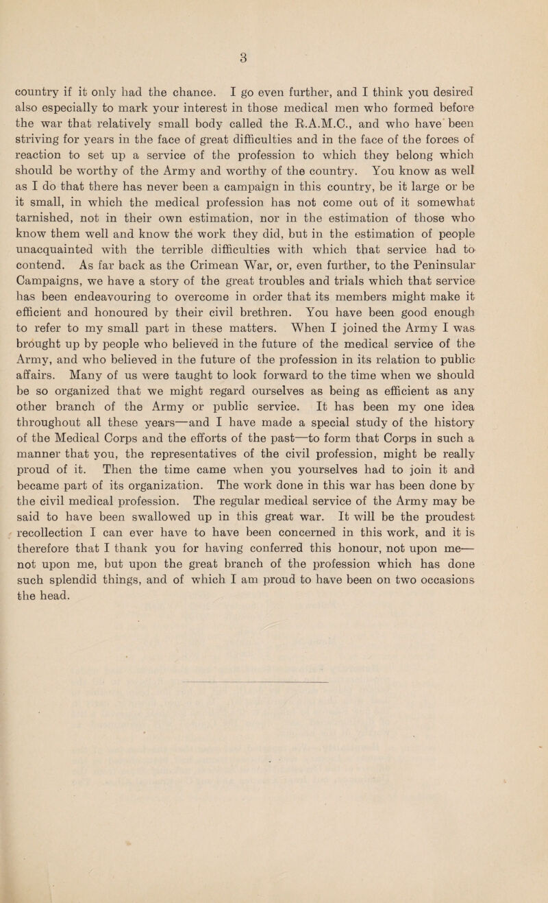 country if it only had the chance. I go even further, and I think you desired also especially to mark your interest in those medical men who formed before the war that relatively small body called the B.A.M.C., and who have been striving for years in the face of great difficulties and in the face of the forces of reaction to set up a service of the profession to which they belong which should be worthy of the Army and wTorthy of the country. You know as well as I do that there has never been a campaign in this country, be it large or be it small, in which the medical profession has not come out of it somewhat tarnished, not in their own estimation, nor in the estimation of those who know them well and know the work they did, but in the estimation of people unacquainted with the terrible difficulties with which that service had to contend. As far back as the Crimean War, or, even further, to the Peninsular Campaigns, we have a story of the great troubles and trials which that service has been endeavouring to overcome in order that its members might make it efficient and honoured by their civil brethren. You have been good enough to refer to my small part in these matters. When I joined the Army I was brought up by people who believed in the future of the medical service of the Army, and who believed in the future of the profession in its relation to public affairs. Many of us were taught to look forward to the time when we should be so organized that we might regard ourselves as being as efficient as any other branch of the Army or public service. It has been my one idea throughout all these years—and I have made a special study of the history of the Medical Corps and the efforts of the past—to form that Corps in such a manner that you, the representatives of the civil profession, might be really proud of it. Then the time came when you yourselves had to join it and became part of its organization. The work done in this war has been done by the civil medical profession. The regular medical service of the Army may be said to have been swallowed up in this great war. It will be the proudest recollection I can ever have to have been concerned in this wTork, and it is therefore that I thank you for having conferred this honour, not upon me— not upon me, but upon the great branch of the profession which has done such splendid things, and of which I am proud to have been on two occasions the head.