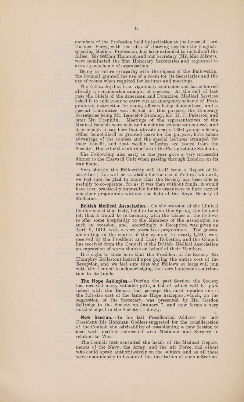 members of the Profession held by invitation at the house of Lord Eustace Percy, with the idea of drawing together the English- speaking Medical Profession, but later extended to include all the Allies. Sir StClair Thomson and our Secretary (Mr. Mac Alister), were nominated the first Honorary Secretaries and requested to draw up a scheme of organisation. Being in entire sympathy with the objects of the Fellowship, the Council granted the use of a room for its Secretaries and the use of rooms when required for lectures and meetings. The Fellowship has been vigorously conducted and has achieved already a considerable amount of success. At the end of last year the Chiefs of the American and Dominion Medical Services asked it to endeavour to carry out an emergency scheme of Post¬ graduate instruction for young officers being demobilized, and a special Committee was elected for this purpose, the Honorary Secretaries being Mr. Lancelot Bromley, Mr. H. J. Paterson and later Mr. Franklin. Meetings of the representatives of the Medical Schools were held and a definite scheme announced, and it is enough to say here that already nearly 1,000 young officers, either demobilized or granted leave for the purpose, have taken advantage of the courses and the special lectures arranged for their benefit, and that weekly bulletins are issued from the Society’s House for the information of the Post-graduate Students. The Fellowship also early m the year gave a very successful dinner to the Harvard Unit when passing through London on its way home. Very shortly the Fellowship will itself issue a Report of its activities; this will be available for the use of Fellows who will, we feel sure, be glad to know that the Society has been able so usefully to co-operate; for as it was then without funds, it would have been practically impossible for the organizers to have carried out their programme without the help of the Royal Society of Medicine. British Medical Association.—On the occasion of the Clinical Conference of that body, held in London this Spring, the Council felt that it would be in harmony with the wishes of the Fellows to offer some hospitality to the Members of the Association on such an occasion, and, accordingly, a Reception was given on April 9, 1919, with a very attractive programme. The guests, amounting in the course of the evening to nearly 1,500, were received by the President and Lady Rolleston, and the Council has received from the Council of the British Medical Association an expression of warm thanks on behalf of their Members. It is right to state here that the President of the Society (Sir Humphry Rolleston) insisted upon paying the entire cost of the Reception, and we feel sure that the Fellows at large will join with the Council in acknowledging this very handsome contribu¬ tion to its funds. The Hope Asklepios.—During the past Session the Society has received many valuable gifts, a list of which will be pub¬ lished with the Report, but perhaps the most notable one is the full-size cast of the famous Hope Asklepios, which, on the suggestion of the Secretary, was presented by Mr. Gordon Self ridge to the Society on January 7, and now forms a very notable object in the Society’s Library. A New Section.—In his last Presidential Address the late President (Sir Rickman Godlee) suggested for the consideration of the Council the advisability of establishing a new Section to deal with matters connected with Medicine and Surgery in relation to War. The Council first consulted the heads of the Medical Depart¬ ments of the Navy, the Army, and the Air Force, and others who could speak authoritatively on the subject, and as all these were unanimously in favour of the institution of such a Section,