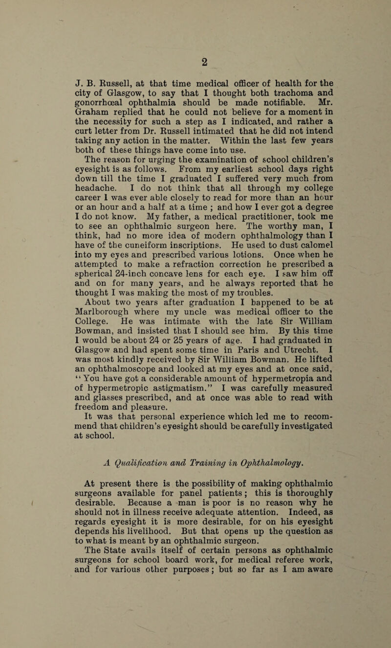 J. B. Russell, at that time medical officer of health for the city of Glasgow, to say that I thought both trachoma and gonorrhoeal ophthalmia should be made notifiable. Mr. Graham replied that he could not believe for a moment in the necessity for such a step as I indicated, and rather a curt letter from Dr. Russell intimated that he did not intend taking any action in the matter. Within the last few years both of these things have come into use. The reason for urging the examination of school children’s eyesight is as follows. From my earliest school days right down till the time I graduated I suffered very much from headache. I do not think that all through my college career 1 was ever able closely to read for more than an hour or an hour and a half at a time ; and how I ever got a degree I do not know. My father, a medical practitioner, took me to see an ophthalmic surgeon here. The worthy man, I think, had no more idea of modern ophthalmology than I have of the cuneiform inscriptions. He used to dust calomel into my eyes and prescribed various lotions. Once when he attempted to make a refraction correction he prescribed a spherical 24-inch concave lens for each eye. I saw him off and on for many years, and he always reported that he thought I was making the most of my troubles. About two years after graduation I happened to be at Marlborough where my uncle was medical officer to the College. He was intimate with the late Sir William Bowman, and insisted that I should see him. By this time I would be about 24 or 25 years of age. I had graduated in Glasgow and had spent some time in Paris and Utrecht. I was most kindly received by Sir William Bowman. He lifted an ophthalmoscope and looked at my eyes and at once said, “ You have got a considerable amount of hypermetropia and of hypermetropic astigmatism.” I was carefully measured and glasses prescribed, and at once was able to read with freedom and pleasure. It was that personal experience which led me to recom¬ mend that children’s eyesight should be carefully investigated at school. A Qualification and Training in Ophthalmology. At present there is the possibility of making ophthalmic surgeons available for panel patients; this is thoroughly desirable. Because a man is poor is no reason why he should not in illness receive adequate attention. Indeed, as regards eyesight it is more desirable, for on his eyesight depends his livelihood. But that opens up the question as to what is meant by an ophthalmic surgeon. The State avails itself of certain persons as ophthalmic surgeons for school board work, for medical referee work, and for various other purposes; but so far as I am aware