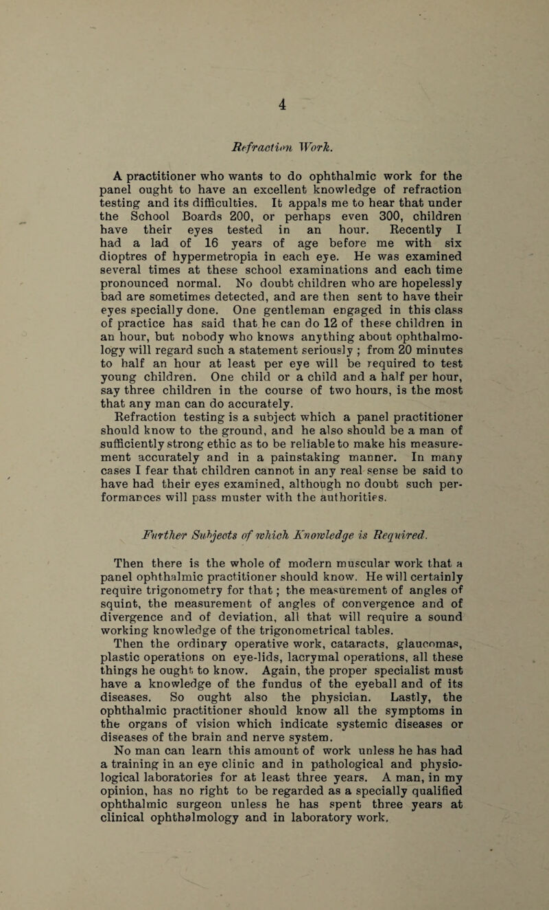 Refraction Worh. A practitioner who wants to do ophthalmic work for the panel ought to have an excellent knowledge of refraction testing and its difficulties. It appals me to hear that under the School Boards 200, or perhaps even 300, children have their eyes tested in an hour. Recently I had a lad of 16 years of age before me with six dioptres of hypermetropia in each eye. He was examined several times at these school examinations and each time pronounced normal. No doubt children who are hopelessly bad are sometimes detected, and are then sent to have their eyes specially done. One gentleman engaged in this class of practice has said that he can do 12 of these children in an hour, but nobody who knows anything about ophthalmo¬ logy will regard such a statement seriously ; from 20 minutes to half an hour at least per eye will be required to test young children. One child or a child and a half per hour, say three children in the course of two hours, is the most that any man can do accurately. Refraction testing is a subject which a panel practitioner should know to the ground, and he also should be a man of sufficiently strong ethic as to be reliable to make his measure¬ ment accurately and in a painstaking manner. In many cases I fear that children cannot in any real sense be said to have had their eyes examined, although no doubt such per¬ formances will pass muster with the authorities. Further Subjects of which Knowledge is Required. Then there is the whole of modern muscular work that a panel ophthalmic practitioner should know. He will certainly require trigonometry for that; the measurement of angles of squint, the measurement of angles of convergence and of divergence and of deviation, all that will require a sound working knowledge of the trigonometrical tables. Then the ordinary operative work, cataracts, glaucomas, plastic operations on eye-lids, lacrymal operations, all these things he ought to know. Again, the proper specialist must have a knowledge of the fundus of the eyeball and of its diseases. So ought also the physician. Lastly, the ophthalmic practitioner should know all the symptoms in the organs of vision which indicate systemic diseases or diseases of the brain and nerve system. No man can learn this amount of work unless he has had a training in an eye clinic and in pathological and physio¬ logical laboratories for at least three years. A man, in my opinion, has no right to be regarded as a specially qualified ophthalmic surgeon unless he has spent three years at clinical ophthalmology and in laboratory work.