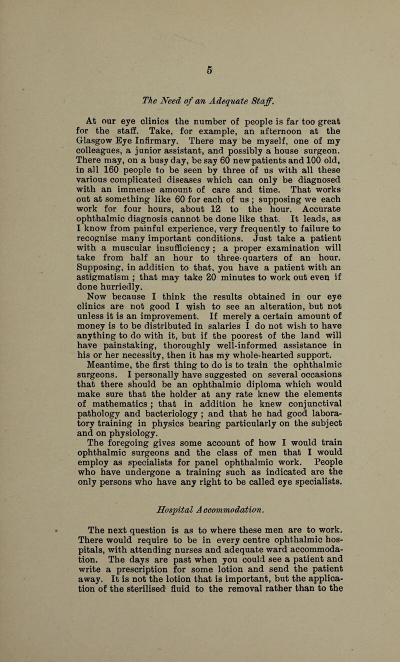 The Need of an Adequate Staff. At our eye clinics the number of people is far too great for the staff. Take, for example, an afternoon at the Glasgow Eye Infirmary. There may be myself, one of my colleagues, a junior assistant, and possibly a house surgeon. There may, on a busy day, be say 60 new patients and 100 old, in all 160 people to be seen by three of us with all these various complicated diseases which can only be diagnosed with an immense amount of care and time. That works out at something like 60 for each of us ; supposing we each work for four hours, about 12 to the hour. Accurate ophthalmic diagnosis cannot be done like that. It leads, as I know from painful experience, very frequently to failure to recognise many important conditions. Just take a patient with a muscular insufficiency ; a proper examination will take from half an hour to three-quarters of an hour. Supposing, in addition to that, you have a patient with an astigmatism ; that may take 20 minutes to work out even if done hurriedly. Now because I think the results obtained in our eye clinics are not good I wish to see an alteration, but not unless it is an improvement. If merely a certain amount of money is to be distributed in salaries I do not wish to have anything to do with it, but if the poorest of the land will have painstaking, thoroughly well-informed assistance in his or her necessity, then it has my whole-hearted support. Meantime, the first thing to do is to train the ophthalmic surgeons. I personally have suggested on several occasions that there should be an ophthalmic diploma which would make sure that the holder at any rate knew the elements of mathematics ; that in addition he knew conjunctival pathology and bacteriology ; and that he had good labora¬ tory training in physics bearing particularly on the subject and on physiology. The foregoing gives some account of how I would train ophthalmic surgeons and the class of men that I would employ as specialists for panel ophthalmic work. People who have undergone a training such as indicated are the only persons who have any right to be called eye specialists. Hospital Accommodation. The next question is as to where these men are to work. There would require to be in every centre ophthalmic hos¬ pitals, with attending nurses and adequate ward accommoda¬ tion. The days are past when you could see a patient and write a prescription for some lotion and send the patient away. It is not the lotion that is important, but the applica¬ tion of the sterilised fluid to the removal rather than to the