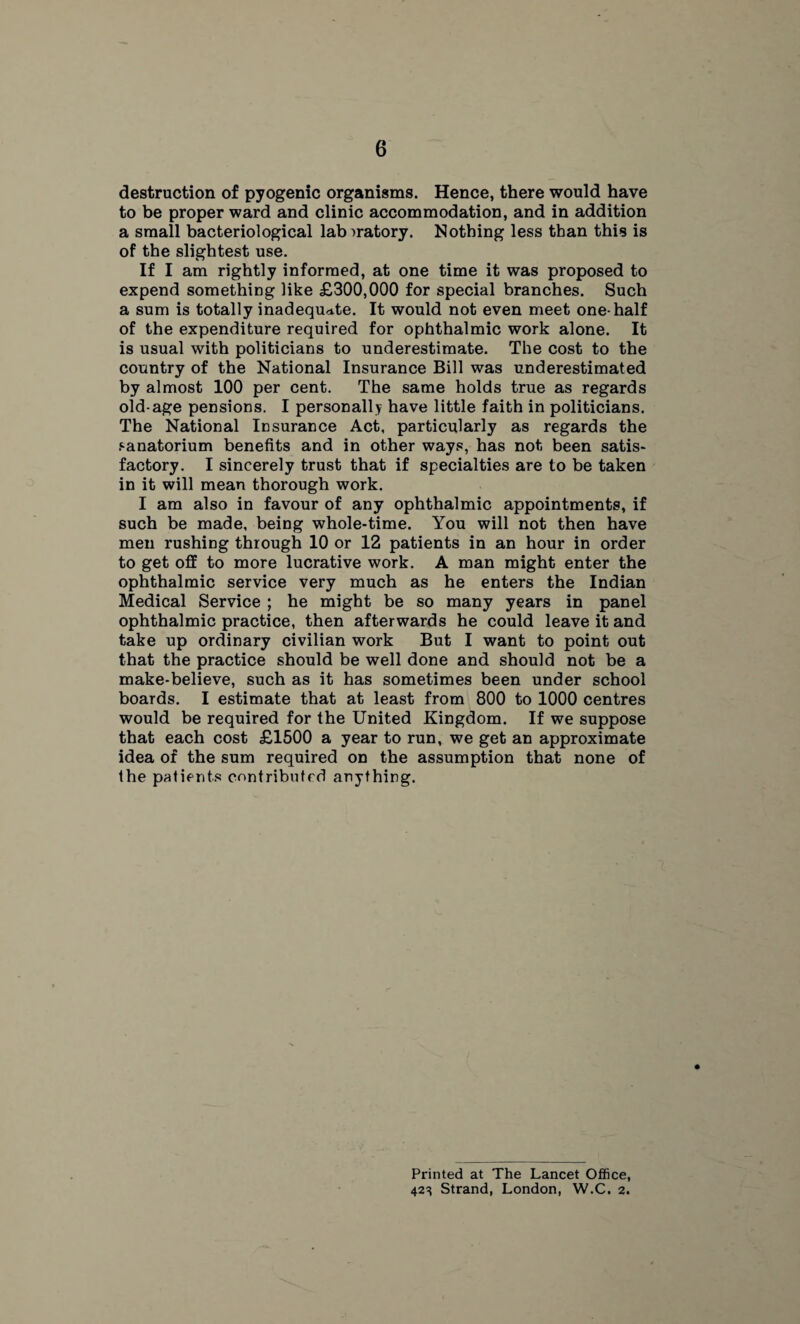 destruction of pyogenic organisms. Hence, there would have to be proper ward and clinic accommodation, and in addition a small bacteriological lab oratory. Nothing less than this is of the slightest use. If I am rightly informed, at one time it was proposed to expend something like £300,000 for special branches. Such a sum is totally inadequate. It would not even meet one-half of the expenditure required for ophthalmic work alone. It is usual with politicians to underestimate. The cost to the country of the National Insurance Bill was underestimated by almost 100 per cent. The same holds true as regards old-age pensions. I personally have little faith in politicians. The National Insurance Act, particularly as regards the sanatorium benefits and in other ways, has not been satis¬ factory. I sincerely trust that if specialties are to be taken in it will mean thorough work. I am also in favour of any ophthalmic appointments, if such be made, being whole-time. You will not then have men rushing through 10 or 12 patients in an hour in order to get off to more lucrative work. A man might enter the ophthalmic service very much as he enters the Indian Medical Service ; he might be so many years in panel ophthalmic practice, then afterwards he could leave it and take up ordinary civilian work But I want to point out that the practice should be well done and should not be a make-believe, such as it has sometimes been under school boards. I estimate that at least from 800 to 1000 centres would be required for the United Kingdom. If we suppose that each cost £1500 a year to run, we get an approximate idea of the sum required on the assumption that none of the patients contributed anything. Printed at The Lancet Office, 423 Strand, London, W.C. 2.