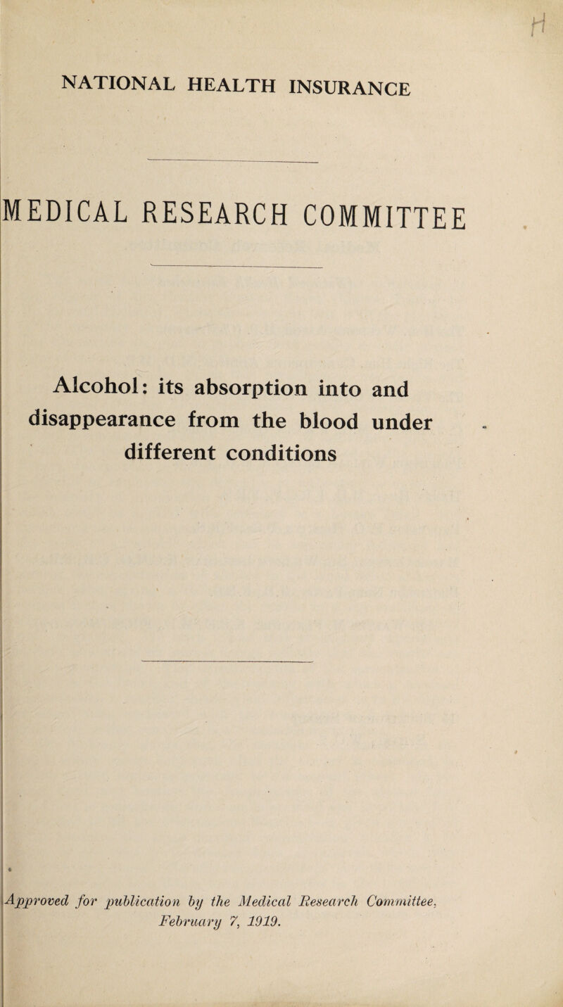 NATIONAL HEALTH INSURANCE MEDICAL RESEARCH COMMITTEE Alcohol: its absorption into and disappearance from the blood under different conditions t S * Approved for publication by the Medical Research Committee,