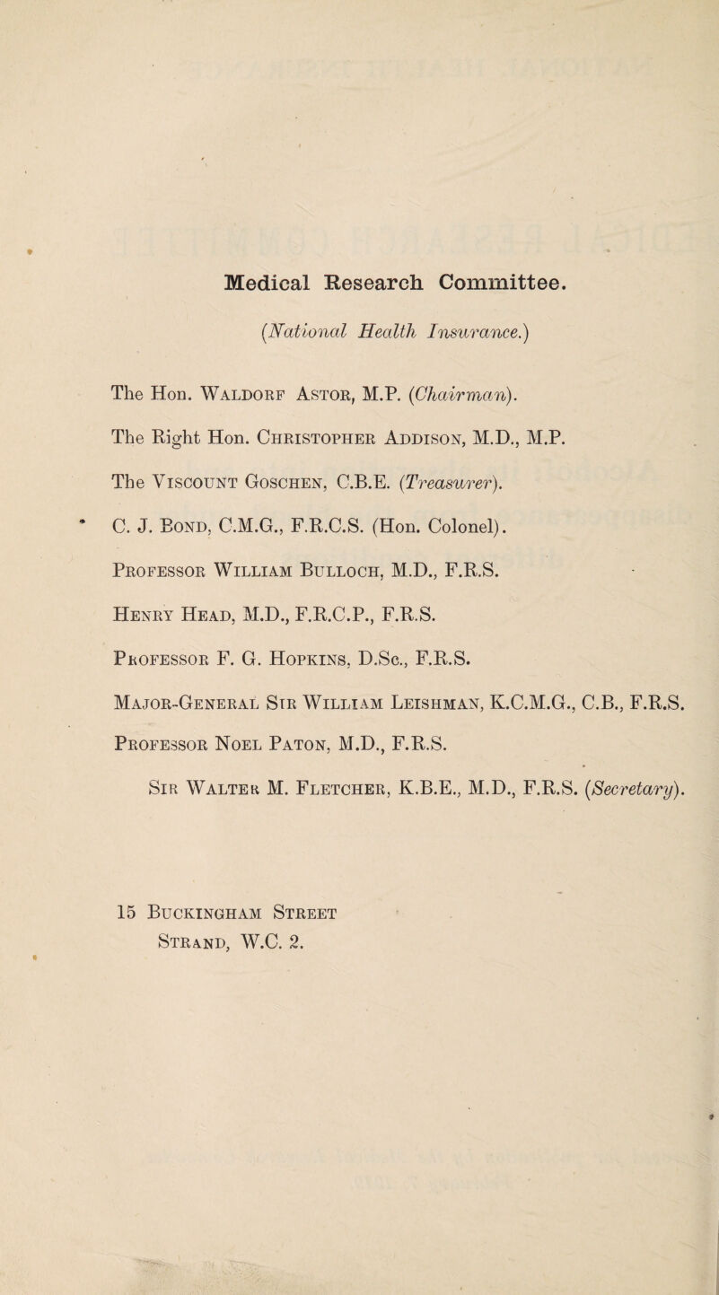 Medical Research Committee. (.National Health Insurance.) The Hon. Waldorf Astor, M.P. (Chairman). The Right Hon. Christopher Addison, M.D., M.P. The Viscount Goschen, C.B.E. (Treasurer). C. J. Bond, C.M.G., F.R.C.S. (Hon. Colonel). Professor William Bulloch, M.D., F.R.S. Henry Head, M.D., F.R.C.P., F.R.S. Professor F. G. Hopkins, D.Sc., F.R.S. Major-General Sir William Leishman, K.C.M.G., C.B., F.R.S. Professor Noel Paton, M.D., F.R.S. Sir Walter M. Fletcher, K.B.E., M.D., F.R.S. (Secretary). 15 Buckingham Street