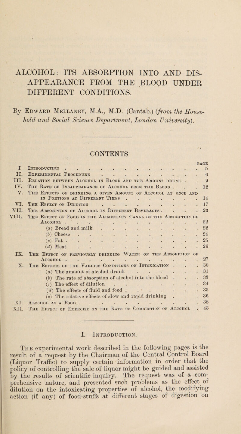 ALCOHOL: ITS ABSOKPTION INTO AND DIS¬ APPEARANCE FROM THE BLOOD UNDER DIFFERENT CONDITIONS. By Edward Mellanby, M.A., M.D. (Cantab.) (from the House¬ hold and Social Science Department, London University). I II. in. IV. v. VI. VII. VIII. IX. X. XI. XII. CONTENTS PAGE Introduction..5 Experimental Procedure . . . . . . ... 6 Relation between Alcohol in Blood and the Amount drunk . . 9 The Rate of Disappearance of Alcohol from the Blood . . .12 The Effects of drinking a given Amount of Alcohol at once and in Portions at Different Timis ....... 14 The Effect of Dilution.17 The Absorption of Alcohol in Different Beverages . . . .20 The Effect of Food in the Alimentary Canal on the Absorption of Alcohol ............ 22 (a) Bread and milk ..... .... 22 (&) Cheese ........... 24 (c) Fat.. . . .25 (d) Meat.26 The Effect of previously drinking Water on the Absorption of Alcohol ............ The Effects of the Various Conditions on Intoxication . (а) The amount of alcohol drunk ...... (б) The rate of absorption of alcohol into the blood . (c) The effect of dilution ...... . (d) The effects of fluid and food . . . (e) The relative effects of slow and rapid drinking Alcohol as a Food ........... The Effect of Exercise on the Rate of Combustion of Alcohol 27 30 81 38 34 35 36 38 43 I. Introduction. The experimental work described in the following pages is the result of a request by the Chairman of the Central Control Board (Liquor Traffic) to supply certain information in order that the policy of controlling the sale of liquor might be guided and assisted by the results of scientific inquiry. The request was of a com¬ prehensive nature, and presented such problems as the effect of dilution on the intoxicating properties of alcohol, the modifying action (if any) of food-stuff’s at different stages of digestion on