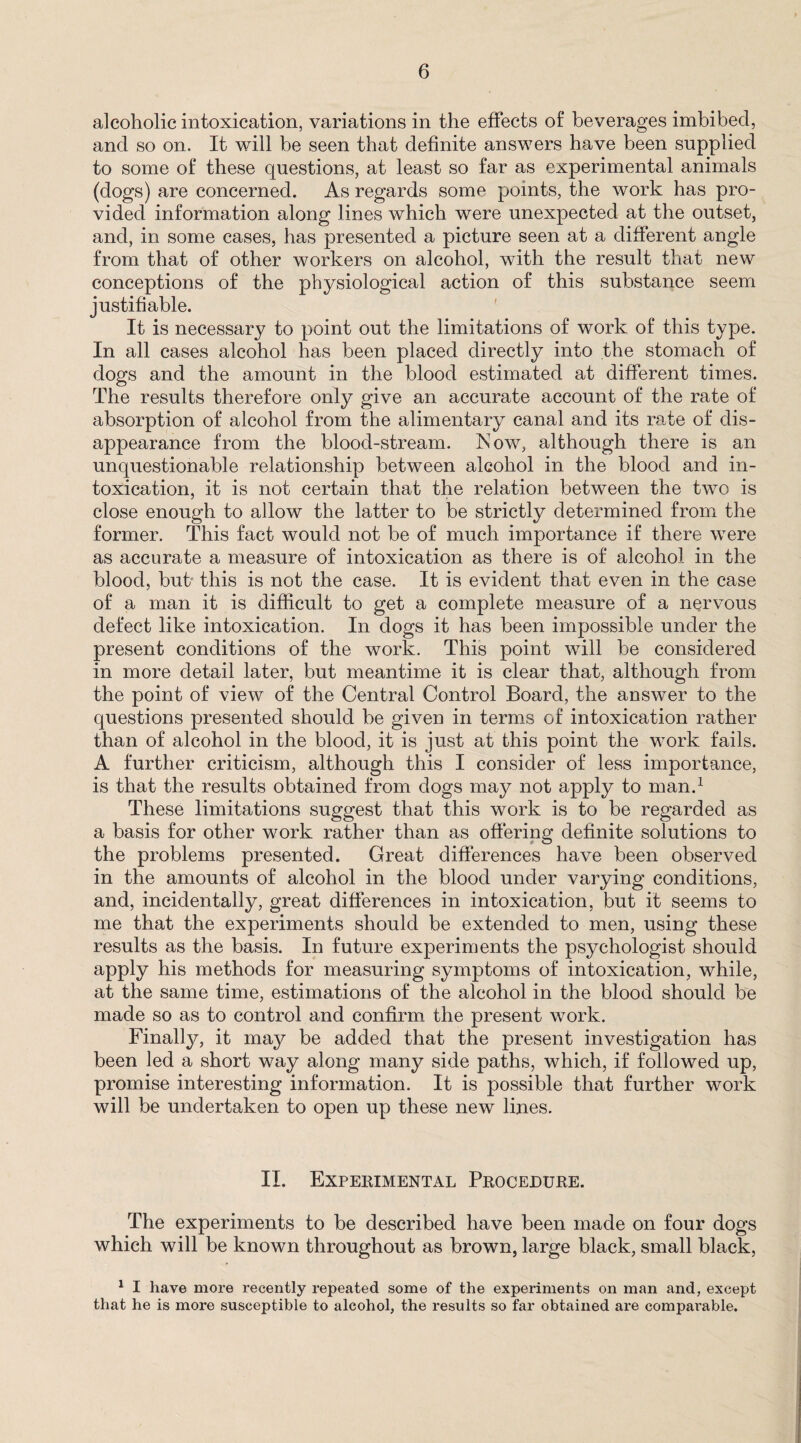 alcoholic intoxication, variations in the effects of beverages imbibed, and so on. It will be seen that definite answers have been supplied to some of these questions, at least so far as experimental animals (dogs) are concerned. As regards some points, the work has pro¬ vided information along lines which were unexpected at the outset, and, in some cases, has presented a picture seen at a different angle from that of other workers on alcohol, with the result that new conceptions of the physiological action of this substance seem justifiable. It is necessary to point out the limitations of work of this type. In all cases alcohol has been placed directly into the stomach of dogs and the amount in the blood estimated at different times. The results therefore only give an accurate account of the rate of absorption of alcohol from the alimentary canal and its rate of dis¬ appearance from the blood-stream. ISow, although there is an unquestionable relationship between alcohol in the blood and in¬ toxication, it is not certain that the relation between the two is close enough to allow the latter to be strictly determined from the former. This fact would not be of much importance if there were as accurate a measure of intoxication as there is of alcohol in the blood, but this is not the case. It is evident that even in the case of a man it is difficult to get a complete measure of a nervous defect like intoxication. In dogs it has been impossible under the present conditions of the work. This point will be considered in more detail later, but meantime it is clear that, although from the point of view of the Central Control Board, the answer to the questions presented should be given in terms of intoxication rather than of alcohol in the blood, it is just at this point the work fails. A further criticism, although this I consider of less importance, is that the results obtained from dogs may not apply to man.1 These limitations suggest that this work is to be regarded as a basis for other work rather than as offering definite solutions to the problems presented. Great differences have been observed in the amounts of alcohol in the blood under varying conditions, and, incidentally, great differences in intoxication, but it seems to me that the experiments should be extended to men, using these results as the basis. In future experiments the psychologist should apply his methods for measuring symptoms of intoxication, while, at the same time, estimations of the alcohol in the blood should be made so as to control and confirm the present work. Finally, it may be added that the present investigation has been led a short way along many side paths, which, if followed up, promise interesting information. It is possible that further work will be undertaken to open up these new lines. II. Experimental Procedure. The experiments to be described have been made on four dogs which will be known throughout as brown, large black, small black, 1 I have more recently repeated some of the experiments on man and, except that he is more susceptible to alcohol, the results so far obtained are compai’able.