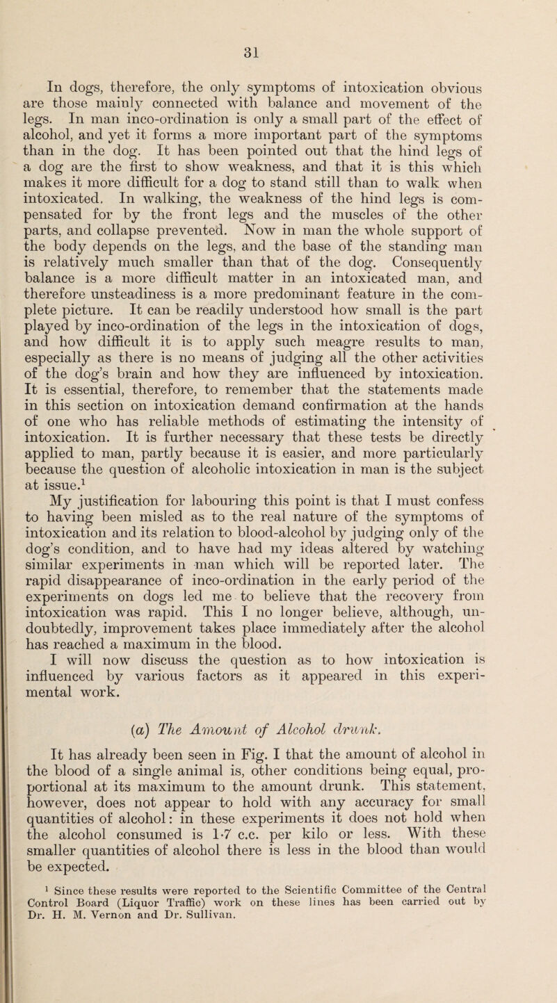 In dogs, therefore, the only symptoms of intoxication obvious are those mainly connected with balance and movement of the legs. In man inco-ordination is only a small part of the effect of alcohol, and yet it forms a more important part of the symptoms than in the dog. It has been pointed out that the hind legs of a dog are the first to show weakness, and that it is this which makes it more difficult for a dog to stand still than to walk when intoxicated. In walking, the weakness of the hind legs is com¬ pensated for by the front legs and the muscles of the other parts, and collapse prevented. Now in man the whole support of the body depends on the legs, and the base of the standing man is relatively much smaller than that of the dog. Consequently balance is a more difficult matter in an intoxicated man, and therefore unsteadiness is a more predominant feature in the com¬ plete picture. It can be readily understood how small is the part played by inco-ordination of the legs in the intoxication of dogs, and how difficult it is to apply such meagre results to man, especially as there is no means of judging all the other activities of the dog’s brain and how they are influenced by intoxication. It is essential, therefore, to remember that the statements made in this section on intoxication demand confirmation at the hands of one who has reliable methods of estimating the intensity of intoxication. It is further necessary that these tests be directly applied to man, partly because it is easier, and more particularly because the question of alcoholic intoxication in man is the subject at issue.1 My justification for labouring this point is that I must confess to having been misled as to the real nature of the symptoms of intoxication and its relation to blood-alcohol by judging only of the dog’s condition, and to have had my ideas altered by watching similar experiments in man which will be reported later. The rapid disappearance of inco-ordination in the early period of the experiments on dogs led me to believe that the recovery from intoxication was rapid. This I no longer believe, although, un¬ doubtedly, improvement takes place immediately after the alcohol has reached a maximum in the blood. I will now discuss the question as to how intoxication is influenced by various factors as it appeared in this experi¬ mental work. (a) The Amount of Alcohol drunk. It has already been seen in Fig. I that the amount of alcohol in the blood of a single animal is, other conditions being equal, pro¬ portional at its maximum to the amount drunk. This statement, however, does not appear to hold with any accuracy for small quantities of alcohol: in these experiments it does not hold when the alcohol consumed is 1*7 c.c. per kilo or less. With these smaller quantities of alcohol there is less in the blood than would be expected. 1 Since these results were reported to the Scientific Committee of the Central Control Board (Liquor Traffic) work on these lines has been carried out by Dr. H. M. Yernon and Dr. Sullivan.