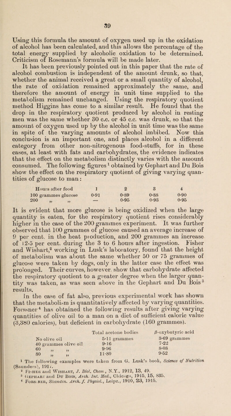 Using this formula the amount of oxygen used up in the oxidation of alcohol has been calculated, and this allows the percentage of the total energy supplied by alcoholic oxidation to be determined. Criticism of Rosemann’s formula will be made later. It has been previously pointed out in this paper that the rate of alcohol combustion is independent of the amount drunk, so that, whether the animal received a great or a small quantity of alcohol, the rate of oxidation remained approximately the same, and therefore the amount of energy in unit time supplied to the metabolism remained unchanged. Using the respiratory quotient method Higgins has come to a similar result. He found that the drop in the respiratory quotient produced by alcohol in resting men was the same whether 30 c.c. or 45 c.c. was drunk, so that the amount of oxygen used up by the alcohol in unit time was the same in spite of the varying amounts of alcohol imbibed. Now this conclusion is an important one, and places alcohol in a different category from other non-nitrogenous food-stuffs, for in these cases, at least with fats and carbohydrates, the evidence indicates that the effect on the metabolism distinctly varies with the amount consumed. The following figures1 obtained by Gephart and Du Bois show the effect on the respiratory quotient of giving varying quan¬ tities of glucose to man: Hours after food 12 3 4 100 grammes glucose 0*91 0*89 0*88 0*90 200 „ „ — 0-95 0-93 0-95 It is evident that more glucose is being oxidized when the large quantity is eaten, for the respiratory quotient rises considerably higher in the case of the 200 grammes experiment. It was further observed that 100 grammes of glucose caused an average increase of 9 per cent, in the heat production, and 200 grammes an increase of 12-5 per cent, during the 3 to 6 hours after ingestion. Fisher and Wishart,2 working in Lusk’s laboratory, found that the height ot‘ metabolism was about the same whether 50 or 75 grammes of glucose were taken by dogs, only in the latter case the effect was prolonged. Their curves, however, show that carbohydrate affected the respiratory quotient to a greater degree when the larger quan¬ tity was taken, as was seen above in the Gephart and Du Bois3 results. In the case of fat also, previous experimental work has shown that the metabolLm is quantitatively affected by varying quantities. Forssner4 has obtained the following results after giving varying quantities of olive oil to a man on a diet of sufficient caloric value (3,330 calories), but deficient in carbohydrate (160 grammes). Total acetone bodies 0-oxybutyric acid No olive oil 40 grammes olive oil 60 80 n ii ii ii 5*11 grammes 9*16 9*96 11*80 3*69 grammes 7*22 8*08 9*52 1 The following examples were taken from G. Lusk’s book, Science of Nutrition (Saunders), 191V. 2 Fisher and Wishart, J. Biol. Chem., N.Y., 1912, 13, 49. 3 (tephari and Du Bois, Aich. Int. MeetChicago, 1915, 15, 835. 4 Forssner, Skandin. Arch. f. Physiol., Leipz., 1910, 23, 1915.