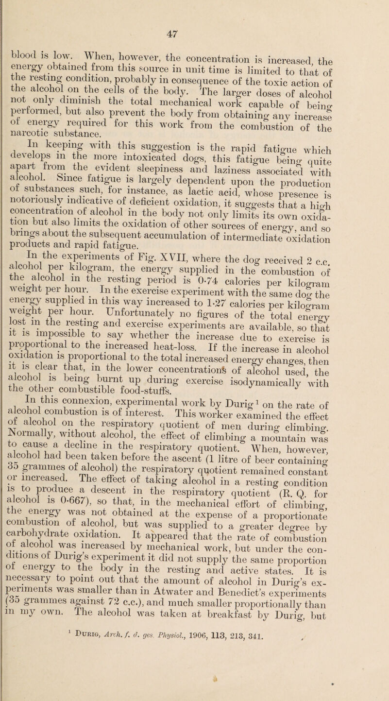 blood 18 low. When, however, the concentration is increased, the eneigy obtained from this source in unit time is limited to that of the resting condition, probably in consequence of the toxic action of ® alcohol on the cells of the body. The larger doses of alcohol not only dimmish the total mechanical work capable of beino- performed, but also prevent the body from obtaining any increast o eneigj lequiied for this work from the combustion of the In keeping with this suggestion is the rapid fatigue which develops in the more intoxicated dogs, this fatigue being quite apart from the evident sleepiness and laziness associated with alcohol Since fatigue is largely dependent upon the production of substances such, for instance, as lactic acid, whose presence is notoriously indicative of deficient oxidation, it suggests that a high concentration of alcohol m the body not only limits its own oxida¬ tion but also limits the oxidation of other sources of energy and so brings about the subsequent accumulation of intermediate oxidation products and rapid fatigue. In the experiments of Fig. XVII, where the dog received 2 cc alcohol per kilogram, the energy supplied in the combustion of the alcohol in the resting period is 0-74 calories per kilogram  ei'U lt Per *!?ul'\ I*1 tlie exercise experiment with the same do^ the energy supplied m this way increased to 1-27 calories per kilogram w eight per hour. Unfortunately no figures of the total energy lost in the resting and exercise experiments are available, so that it is impossible to say whether the increase due to exercise is proportional to the increased heat-loss. If the increase in alcohol oxidation is proportional to the total increased energy changes, then it is clear that, m the lower concentration^ of alcohol used, the alcohol is being burnt up during exercise isodynamically with the other combustible food-stuffs. In this connexion, experimental work by Durig1 on the rate of alcohol combustion is of interest. This worker examined the effect of alcohol on the respiratory quotient of men during climbing. Normally, without alcohol, the effect of climbing a mountain wls to cause a decline m the respiratory quotient. When, however, alcohol had been taken before the ascent (1 litre of beer containing °° grammes of alcohol) the respiratory quotient remained constant oi increased. The effect of taking alcohol in a resting condition is to produce a descent m the respiratory quotient (R. O. for alcohol is 0-667), so that, in the mechanical effort of climbing le eneigy vvas not obtained at the expense of a proportionate combustion of alcohol, but was supplied to a greater degree by carbohydrate oxidation. It appeared that the rate of combustion o alcohol was increased by mechanical work, but under the con¬ ditions of Dung s experiment it did not supply the same proportion of energy to the body in the resting and active states. It is necessary to point out that the amount of alcohol in Curbs ex¬ periments was smaller than in Atwater and Benedict’s experiments (oo grammes against 72 c.c.), and much smaller proportionally than m my own. The alcohol was taken at breakfast by Durig, but 1 Durig, Arch. f. cl. ges. Physiol., 1906, 113, 213, 341.