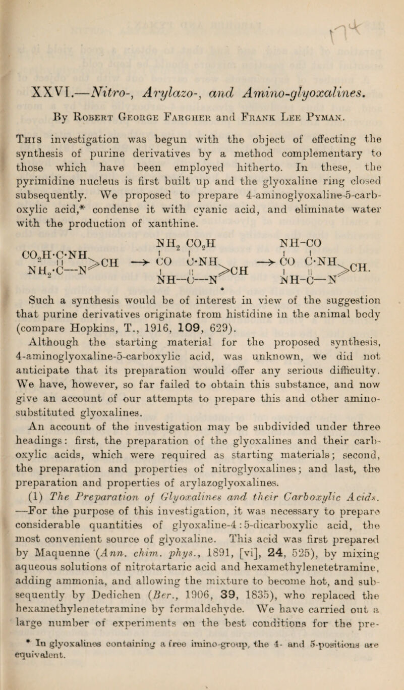 XXVI.—NitroArylazoand Amino-glyoxalines. By Robert George Fargher and Frank Lee Pyman.. This investigation was begun with the object of effecting the synthesis of purine derivatives by a method complementary to those which have been employed hitherto. In these, the pyrimidine nucleus is first built up and the glyoxaline ring closed subsequently. We proposed to prepare 4-aminoglyoxaline-5-carb- oxylic acid,* condense it with cyanic acid, and eliminate water with the production of xanthine. HH2 co2h nh-co CO O-NIL ->C0 C-NH i ii >CH i n KH—<J—N MH-O— N 4 Such a synthesis would be of interest in view of the suggestion that purine derivatives originate from histidine in the animal body (compare Hopkins, T., 1916, 109, 629). Although the starting material for the proposed synthesis, 4-aminoglyoxaline-5-carboxylic acid, was unknown, we did not anticipate that its preparation would offer any serious difficulty. We have, howrever, so far failed to obtain this substance, and now give an account of our attempts to prepare this and other amino- substituted glyoxalines. An account of the investigation may be subdivided under three headings: first, the preparation of the glyoxalines and their carb¬ oxylic acids, which were required as starting materials; second, the preparation and properties of nitroglyoxalines; and last, the preparation and properties of arylazoglyoxalines. (1) The Preparation of Glyoxalines and their Carboxylic Adds. —For the purpose of this investigation, it was necessary to prepare considerable quantities of glyoxaline-4:5-dicarboxylic acid, the most convenient source of glyoxaline. This acid was first prepared by Maquenne (Ann. chim. phys., 1891, [vi], 24, 525), by mixing aqueous solutions of nitrotartaric acid and hexamethylenetetramine, adding ammonia, and allowing the mixture to become hot, and sub¬ sequently by Dedichen (Ber.f 1906, 39, 1835), who replaced the hexamethylenetetramine by formaldehyde. We have carried out a large number of experiments on the best conditions for the pre- * In glyoxalines containing a free imino-group, the 4- and 5-positions are equivalent. C°“HM^>ch nh2-c-