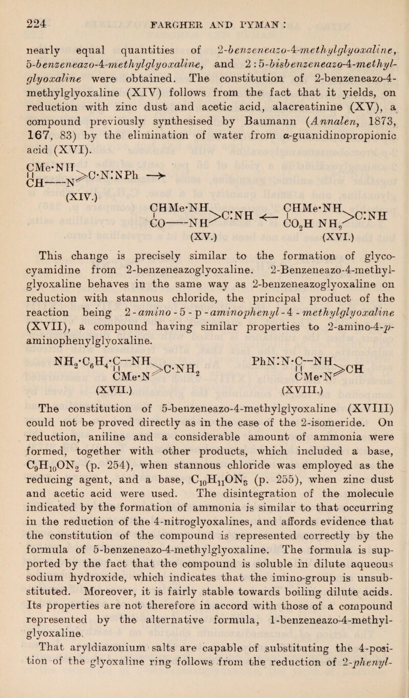 nearly equal quantities of l-benzeneazo-k.-methylglyoxaline, b-benzeneazo-4t-methylglyoxaline, and 2 :b-bisbenzeneazo-4:-methy/'~ glyoxaline were obtained. The constitution of 2-benzeneazo-4- methylglyoxaline (XIV) follows from the fact that it yields, on reduction with zinc dust and acetic acid, alacreatinine (XV), a compound previously synthesised by Baumann (.Annalen, 1873, 167, 83) by the elimination of water from a-guanidinopropionic acid (XVI). CMe-NH 11 CH-N (XIV.) >ON:NPh CHMe-NH CO-NH >c:nh < (XV.) CHMe-NH C02H NH, >c:nh (XVI.) This change is precisely similar to the formation of glyco- cyamidine from 2-benzeneazoglyoxaline. 2-Benzeneazo-4-methyl- glyoxaline behaves in the same way as 2-benzeneazoglyoxaline on reduction with stannous chloride, the principal product of the reaction being 2 - amino - 5 - p - amino'phenyl - 4 -1nethylglyoxaline (XVII), a compound having similar properties to 2-amino-4-p- aminophenylglyoxaline. NHo-C.H-C—NH Mat CMe*N (XVII.) Phs:N-c-NH CMe-N^CH (XVIII.) The constitution of 5-benzeneazo-4-methylglyoxaline (XVIII) could not be proved directly as in the case of the 2-isomeride. On reduction, aniline and a considerable amount of ammonia were formed, together with other products, which included a base, C9H10ON2 (p. 254), when stannous chloride was employed as the reducing agent, and a base, C10HnON8 (p. 255), when zinc dust and acetic acid were used. The disintegration of the molecule indicated by the formation of ammonia is similar to that occurring in the reduction of the 4-nitroglyoxalines, and affords evidence that the constitution of the compound is represented correctly by the formula of 5-benzeneazo-4-methylglyoxaline. The formula is sup¬ ported by the fact that the compound is soluble in dilute aqueous sodium hydroxide, which indicates that the imino-group is unsub¬ stituted. Moreover, it is fairly stable towards boiling dilute acids. Its properties are not therefore in accord with those of a compound represented by the alternative formula, l-benzeneazo-4-methyl- glyoxaline. That aryldiazonium salts are capable of substituting the 4-posi¬ tion of the glyoxaline ring follows from the reduction of 2-phenyl-