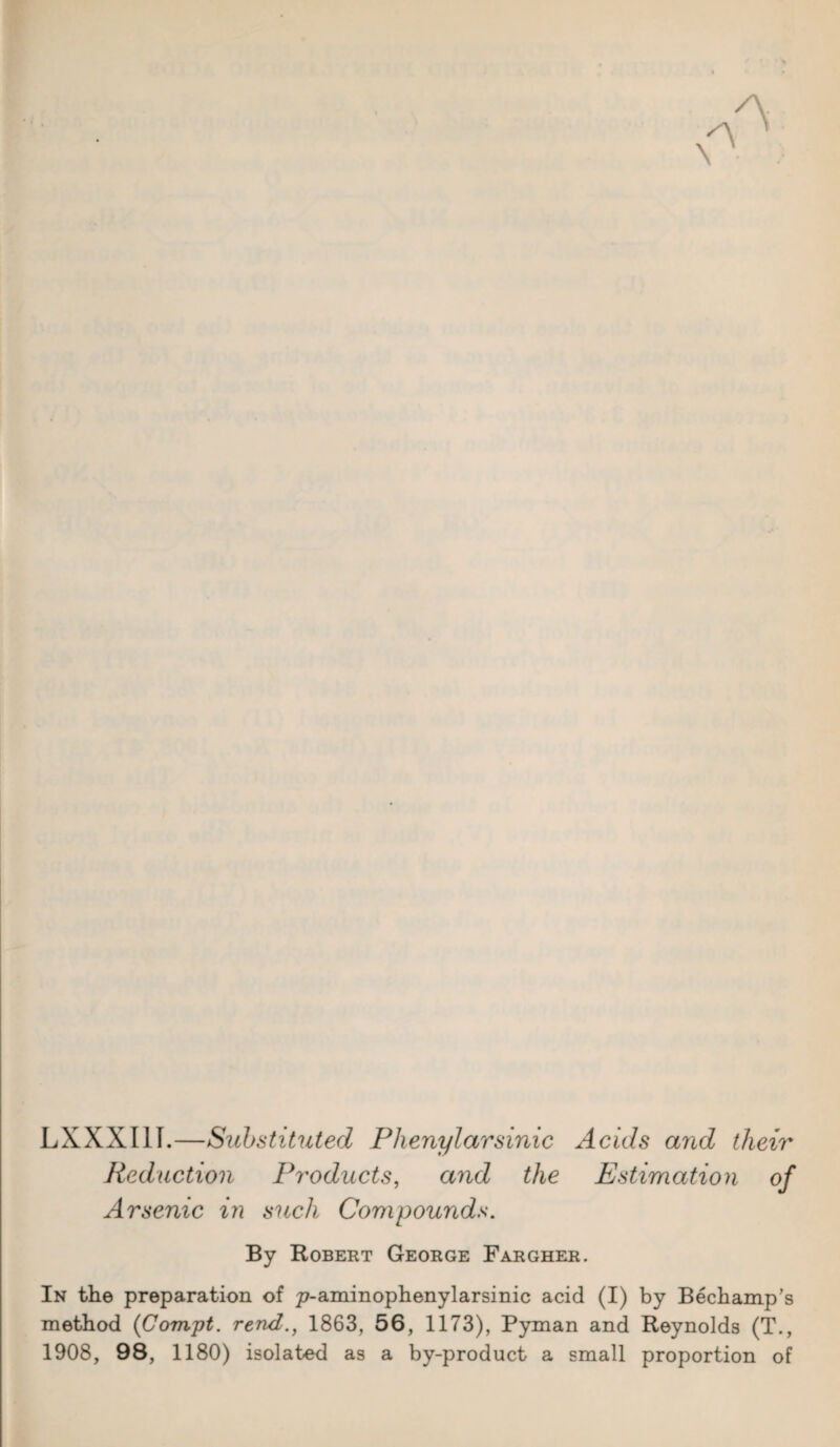 LXXXI1I.—Substituted Phenylarsinic Acids arid their Reduction Products, and the Estimation of Arsenic in such Compounds. By Robert George Fargher. In the preparation of p-aminophenylarsinic acid (I) by Bechamp’s method (Compt. rend., 1863, 56, 1173), Pyman and Reynolds (T., 1908, 98, 1180) isolated as a by-product a small proportion of