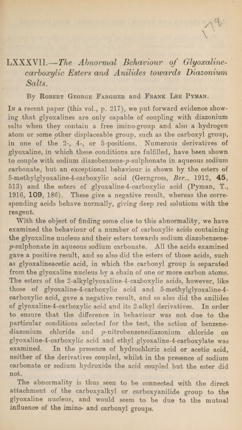 LXXXVII. — The Ahriormal Behaviour of Glyoxaline- carboxylic Esters and Anilides towards Diazonium Salts. By Robert George Fargher and Frank Lee Pyman. In a recent paper (this vol., p. 217), we put forward evidence show¬ ing that glyoxalines are only capable of coupling with diazonium salts when they contain a free imino-group and also a hydrogen atom or some other displaceable group, such as the carboxyl group, in one of the 2-, 4-, or 5-positions. Numerous derivatives of glyoxaline, in which these conditions are fulfilled, have been shown to couple with sodium diazobenzene-^7-sulphonate in aqueous sodium carbonate, but an exceptional behaviour is shown by the esters of 5-methylglyoxaline-4-carboxylic acid (Gerngross, Ber., 1912, 45, 513) and the esters of glyoxaline-4-carboxylic acid (Pyman, T., 1916, 109, 186). These give a negative result, whereas the corre¬ sponding acids behave normally, giving deep red solutions with the reagent. With the object of finding some clue to this abnormality, we have examined the behaviour of a number of carboxylic acids containing the glyoxaline nucleus and their esters towards sodium diazobenzene- 2?-sulphonate in aqueous sodium carbonate. All the acids examined gave a positive result, and so also did the esters of those acids, such as glyoxalineacetic acid, in which the carbonyl group is separated from the glyoxaline nucleus by a chain of one or more carbon atoms. The esters of the 2-alkylglyoxaline-4-carboxylic acids, however, like those of glyoxaline-4-carboxylic acid and 5-methylglyoxaline-4- carboxylic acid, gave a negative result, and so also did the anilides of glyoxaline-4-carboxylic acid and its 2-alkyl derivatives. In order to ensure that the difference in behaviour was not due to the particular conditions selected for the test, the action of benzene- diazonium chloride and p-nitrobenzenediazonium chloride on glyoxaline-4-carboxylic acid and ethyl glyoxaline-4-carboxylate was examined. In the presence of hydrochloric acid or acetic acid, neither of the derivatives coupled, whilst in the presence of sodium carbonate or sodium hydroxide the acid coupled but the ester did not. The abnormality is thus seen to be connected with the direct attachment of the carboxyalkyl or carboxyanilide group to the glyoxaline nucleus, and would seem to be due to the mutual influence of the imino- and carbonyl groups.