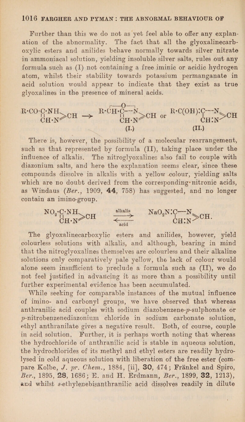 Further than this we do not as yet feel able to offer any explan¬ ation of the abnormality. The fact that all the glyoxalinecarb- oxylic esters and anilides behave normally towards silver nitrate in ammoniacal solution, yielding insoluble silver salts, rules out any formula such as (I) not containing a free iminic or acidic hydrogen atom, whilst their stability towards potassium permanganate in acid solution would appear to indicate that they exist as true glyoxalines in the presence of mineral acids. R-C'OC-NH CH*lSr 0— R-OH-C—N CH-N^C (I.) or R-C(°H):C-N ch:isk (id There is, however, the possibility of a molecular rearrangement, such as that represented by formula (II), taking place under the influence of alkalis. The nitroglyoxalines also fail to couple with diazonium salts, and here the explanation seems clear, since these compounds dissolve in alkalis with a yellow .colour, yielding salts which are no doubt derived from the corresponding* nitronic acids, as Windaus (Ber., 1909, 44, 758) has suggested, and no longer contain an imino-group. alkalilL Na02NI ^- acid The glyoxalinecarboxylic esters and anilides, however, yield colourless solutions with alkalis, and although, bearing in mind that the nitroglyoxalines themselves are colourless and their alkaline solutions only comparatively pale yellow, tli6 lack of colour would alone seem insufficient to preclude a formula such as (II), we do not feel justified in advancing it as more than a possibility until further experimental evidence has been accumulated. While seeking for comparable instances of the mutual influence of imino- and carbonyl groups, we have observed that whereas anthranilic acid couples with sodium diazobenzene-£>-sulphonate or p-nitrobenzenediazonium chloride in sodium carbonate solution, ethyl anthranilate gives a negative result. Roth, of course, couple in acid solution. Further, it is perhaps worth noting that whereas the hydrochloride of anthranilic acid is stable in aqueous solution, the hydrochlorides of its methyl and ethyl esters are readily hydro¬ lysed in cold aqueous solution with liberation of the free ester (com¬ pare Kolbe, J. pr. Chem., 1884, [ii], 30, 474; Frankel and Spiro, Ber., 1895, 28, 1686; E. and H. Erdmann, Ber., 1899, 32, 1213), and whilst ^ethyleiiebisanthranilic acid dissolves readily in dilute C—N ch:n >ch. no’Fnh>ch CH-1SW