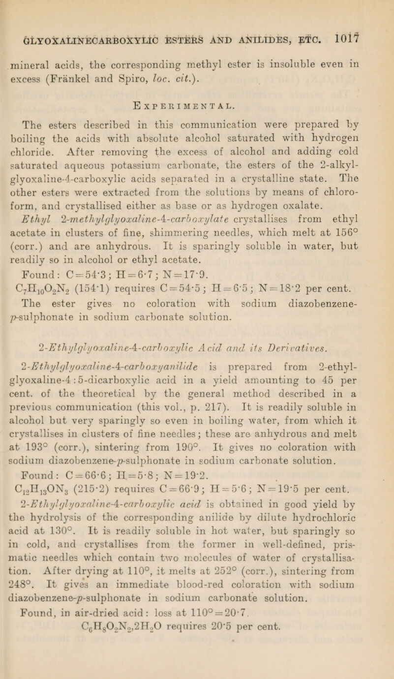 mineral acids, the corresponding methyl ester is insoluble even in excess (Frankel and Spiro, loc. cit.). Experimental. The esters described in this communication were prepared by boiling the acids with absolute alcohol saturated with hydrogen chloride. After removing the excess of alcohol and adding cold saturated aqueous potassium carbonate, the esters of the 2-alkyl- glyoxaline-4-carboxylic acids separated in a crystalline state. The other esters were extracted from the solutions by means of chloro¬ form, and crystallised either as base or as hydrogen oxalate. Ethyl 2-methylglyoxaline-^-carhoxylate crystallises from ethyl acetate in clusters of fine, shimmering needles, which melt at 156° (corr.) and are anhydrous. It is sparingly soluble in water, but readily so in alcohol or ethyl acetate. Found: C = 54*3; H = 6-7; N = 17*9. C7H10O2N2 (154T) requires C = 54'5; II = 6*5; N = 18'2 per cent. The ester gives no coloration with sodium diazobenzene- 7>-sulphonale in sodium carbonate solution. 2-Ethylylyoxaline A-carboxylic Acid and, its Derivatives. 2-Ethylylyoxaline-4:-carboxy anilide is prepared from 2-etliyl- glyoxaline-4:5-dicarboxylic acid in a yield amounting to 45 per cent, of the theoretical by the general method described in a previous communication (this vol., p. 217). It is readily soluble in alcohol but very sparingly so even in boiling water, from which it crystallises in clusters of fine needles; these are anhydrous and melt at 193° (corr.), sintering from 190°. It gives no coloration with sodium diazobenzene-p-sulphonate in sodium carbonate solution. Found: C = 66*6; H = 5-8; N = 19’2. CjoHjgONs (215-2) requires C = 66’9; H = 5'6; N = 19’5 per cent. 2-Ethyl(jlyoxahne-A-carboxylic acid is obtained in good yield by the hydrolysis of the corresponding anilide by dilute hydrochloric acid at 130°. It is readily soluble in hot water, but sparingly so in cold, and crystallises from the former in well-defined, pris¬ matic needles which contain two molecules of water of crystallisa¬ tion. After drying at 110°, it melts at 252° (corr.), sintering from 248°. It gives an immediate blood-red coloration with sodium diazobenzene-77-sulphonate in sodium carbonate solution. Found, in air-dried acid: loss at 110° = 20-7. CcH802N2,2H20 requires 20*5 per cent.