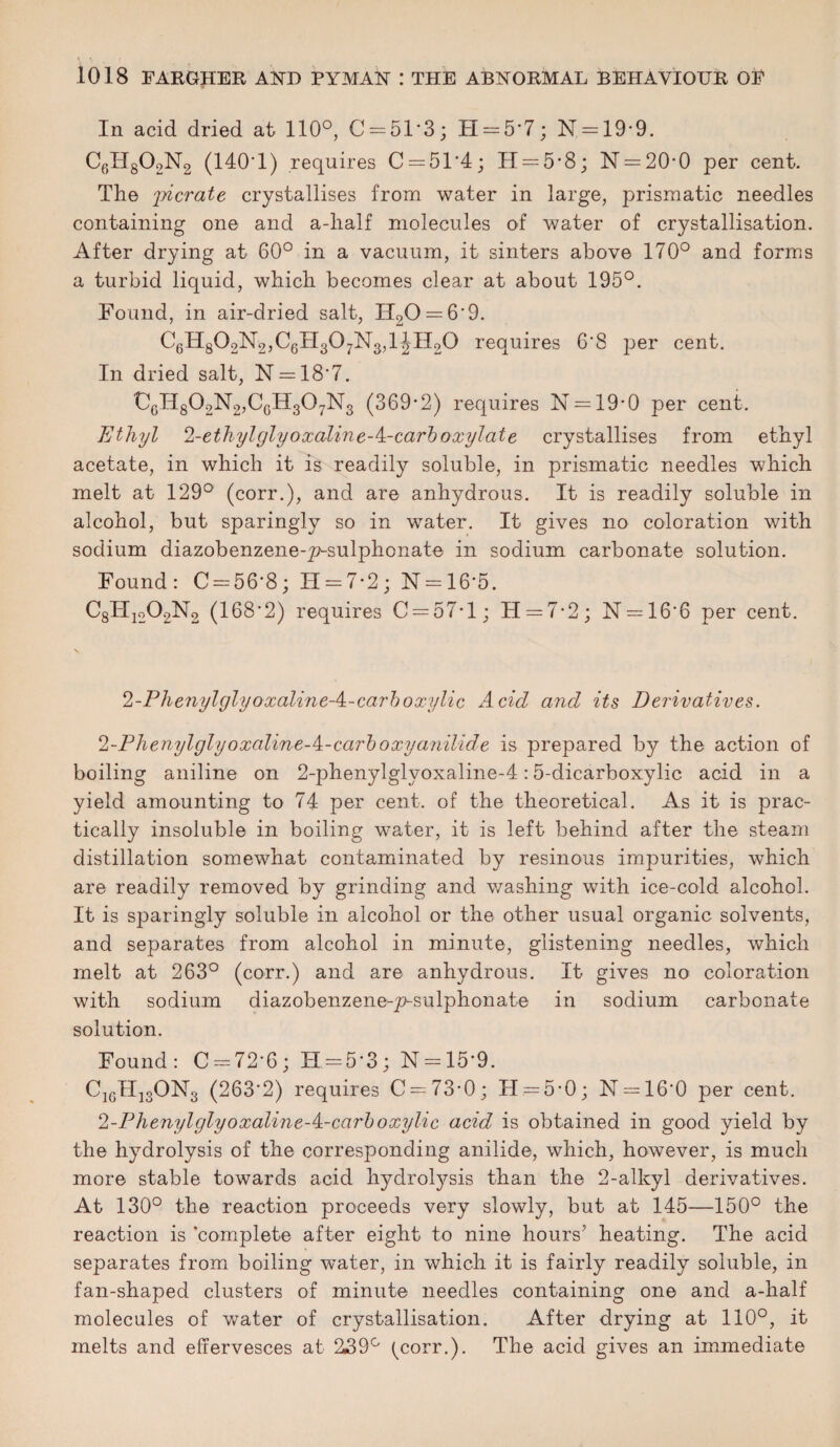 In acid dried at 110°, C = 51*3; H = 5*7; N = 19*9. C6H802N2 (140’1) requires C = 51'4; H = 5*8; N = 20*0 per cent. The 'picrate crystallises from water in large, prismatic needles containing one and a-lialf molecules of water of crystallisation. After drying at 60° in a vacuum, it sinters above 170° and forms a turbid liquid, which becomes clear at about 195°. Found, in air-dried salt, H20 = 6'9. C6H802N2,C6H307N3,1JH20 requires 6'8 per cent. In dried salt, N = 18'7. ‘C6H802N2,CcH307N3 (369-2) requires N = 19-0 per cent. Ethyl 2-ethylglyoxaline-A-carboxylate crystallises from ethyl acetate, in which it is readily soluble, in prismatic needles which melt at 129° (corr.), and are anhydrous. It is readily soluble in alcohol, but sparingly so in water. It gives no coloration with sodium diazobenzene-p-sulphonate in sodium carbonate solution. Found: 0 = 56*8; 11 = 7-2; N = 16’5. C8IT1202N2 (168'2) requires C = 57’l; TI = 7• 2 ; N = 16‘6 per cent. 2-PhenylglyoxalineA-carboxylic Acid and its Derivatives. 2-Phenylglyoxaline-^-carboxyanilide is prepared by the action of boiling aniline on 2-phenylglyoxaline-4:5-dicarboxylic acid in a yield amounting to 74 per cent, of the theoretical. As it is prac¬ tically insoluble in boiling water, it is left behind after the steam distillation somewhat contaminated by resinous impurities, which are readily removed by grinding and washing with ice-cold alcohol. It is sparingly soluble in alcohol or the other usual organic solvents, and separates from alcohol in minute, glistening needles, which melt at 263° (corr.) and are anhydrous. It gives no coloration with sodium diazobenzene-p-sulphonate in sodium carbonate solution. Found: C = 72'6; H = 5*3; N = 15*9. Ci6Hi3ON3 (263'2) requires C = 73-0; H = 5-0; N = 16'0 per cent. 2-Phenylglyoxaline-‘i-carboxylic acid is obtained in good yield by the hydrolysis of the corresponding anilide, which, however, is much more stable towards acid hydrolysis than the 2-alkyl derivatives. At 130° the reaction proceeds very slowly, but at 145—150° the reaction is ‘complete after eight to nine hours’ heating. The acid separates from boiling water, in which it is fairly readily soluble, in fan-shaped clusters of minute needles containing one and a-half molecules of water of crystallisation. After drying at 110°, it melts and effervesces at 239° (yorr.). The acid gives an immediate