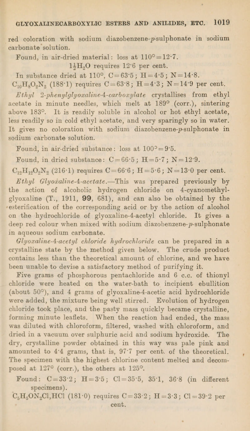 red coloration with sodium diazobenzene-y^-sulphonate in sodium carbonate solution. Found, in air-dried material: loss at 110° = 12-7. 1JH20 requires 12*6 per cent. In substance dried at 110°, C = 63*5; II = 4*5; N = 14*8. C10H8O2N2 (188*1) requires C = 63*8; H = 4*3; N = 14*9 per cent. Ethyl 2-phenyl glyoxalme-^-carboxyl ate crystallises from ethyl acetate in minute needles, which melt at 189° (corr.), sintering above 183°. It is readily soluble in alcohol or hot ethyl acetate, less readily so in cold ethyl acetate, and very sparingly so in water. It gives no coloration with sodium diazobenzene-p-sulphonate in sodium carbonate solution. Found, in air-dried substance: loss at 100° = 9*5. Found, in dried substance: C = 66*5; 11=5*7; N = 12*9. C12H12O2N2 (216*1) requires C = 66*6; H = 5*6; N = 13*0 per cent. Ethyl Glyoxaline-^-acetate.—This was prepared previously by the action of alcoholic hydrogen chloride on 4-cyanomethyl- glyoxaline (T., 1911, 99, 681), and can also be obtained by the esterification of the corresponding acid or by the action of alcohol on the hydrochloride of glyoxaline-4-acetyl chloride. It gives a deep red colour when mixed with sodium diazobenzene-p-sulphonate in aqueous sodium carbonate. Glyoxaline-A-acetyl chloride hydrochloride can be prepared in a crystalline state by the method given below. The crude product contains less than the theoretical amount of chlorine, and we have been unable to devise a satisfactory method of purifying it. Five grams of phosphorous pentachloride and 6 c.c. of thionyl chloride were heated on the water-bath to incipient ebullition (about 50°), and 4 grams of glyoxaline-4-acetic acid hydrochloride were added, the mixture being well stirred. Evolution of hydrogen chloride took place, and the pasty mass quickly became crystalline, forming minute leaflets. When the reaction had ended, the mass was diluted with chloroform, filtered, washed with chloroform, and dried in a vacuum over sulphuric acid and sodium hydroxide. The dry, crystalline powder obtained in this way was pale pink and amounted to 4*4 grams, that is, 97*7 per cent, of the theoretical. The specimen with the highest chlorine content melted and decom¬ posed at 127° (corr.), the others at 125°. Found: C = 33*2; H = 3*5; Cl = 35*5, 35T, 36*8 (in different specimens). C5H50N2C1,HC1 (181*0) requires C = 33*2; 11 = 3*3; Cl = 39*2 per ceut.