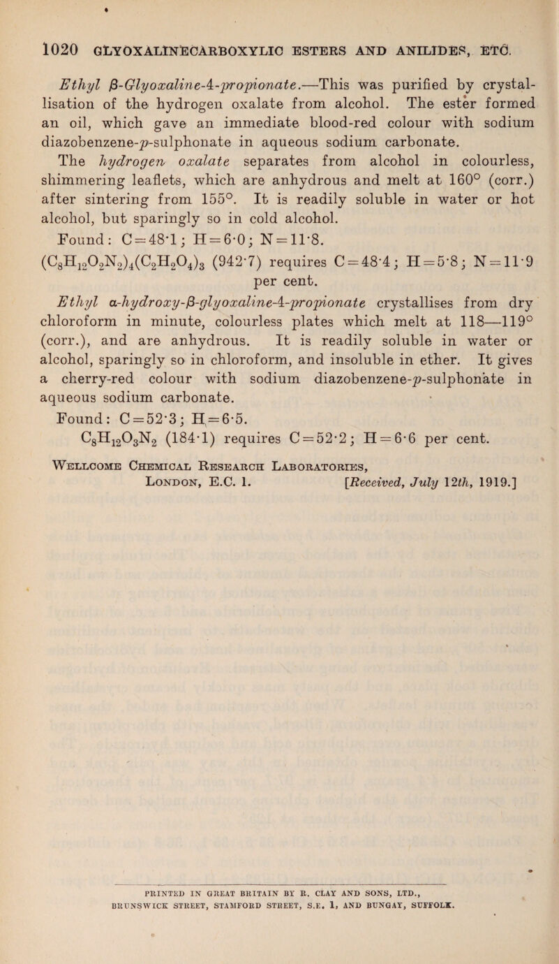 Ethyl $-GlyoxalineA-'pro'pionate.—This was purified by crystal¬ lisation of the hydrogen oxalate from alcohol. The ester formed an oil, which gave an immediate blood-red colour with sodium diazobenzene-p'-sulphonate in aqueous sodium carbonate. The hydrogen oxalate separates from alcohol in colourless, shimmering leaflets, which are anhydrous and melt at 160° (corr.) after sintering from 155°. It is readily soluble in water or hot alcohol, but sparingly so in cold alcohol. Found: C = 48T; H = 6*0; N = 11'8. (C8H1202N2)4(C2H204)3 (9427) requires C-48'4; H = 5'8; N = ll*9 per cent. Ethyl a-hydroxy-fi-glyoxaline-i.-'pro'pionate crystallises from dry chloroform in minute, colourless plates which melt at 118—119° (corr.), and are anhydrous. It is readily soluble in water or alcohol, sparingly so in chloroform, and insoluble in ether. It gives a cherry-red colour with sodium diazobenzene-^p-sulphonate in aqueous sodium carbonate. Found: C = 52‘3; H = 6*5. C8H1203N2 (184*1) requires C = 52*2; H = 6*6 per cent. Wellcome Chemical Research Laboratories, London, E.C. 1. [Received, July 12th, 1919.] PRINTED IN GREAT BRITAIN BY R. CLAY AND SONS, LTD., BURNS WICK STREET, STAMFORD STREET, S.E. 1, AND BUNGAY, SUFFOLK.