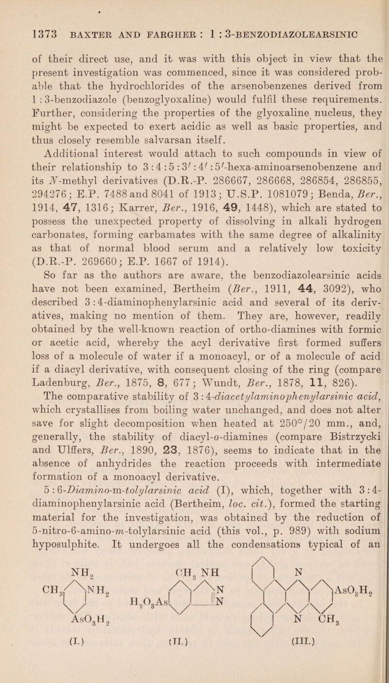 of their direct use, and it was with this object in view that the present investigation was commenced, since it was considered prob¬ able that the hydrochlorides of the arsenobenzen.es derived from 1 :3-benzodiazole (benzoglyoxaline) would fulfil these requirements. Further, considering the properties of the glyoxaline nucleus, they might be expected to exert acidic as well as basic properties, and thus closely resemble salvarsan itself. Additional interest would attach to such compounds in view of their relationship to 3:4:5:3/:4/: fi^hexa-aminoarsenobenzene and its A-methyl derivatives (D.B.-P. 286667, 286668, 286854, 286855, 294276; E.P. 7488 and 8041 of 1913; U.S.P. 1081079; Benda, Ber., 1914, 47, 1316; Karrer, Ber., 1916, 49, 1448), which are stated to possess the unexpected property of dissolving in alkali hydrogen carbonates, forming carbamates with the same degree of alkalinity as that of normal blood serum and a relatively low toxicity (D.R.-P. 269660; E.P. 1667 of 1914). So far as the authors are aware, the benzodiazolearsinic acids have not been examined, Bertheim {Ber., 1911, 44, 3092), who described 3:4-diaminophenylarsinic acid and several of its deriv¬ atives, making no mention of them. They are, however, readily obtained by the well-known reaction of ortho-diamines with formic or acetic acid, whereby the acyl derivative first formed suffers loss of a molecule of water if a monoacyl, or of a molecule of acid if a diacyl derivative, with consequent closing of the ring (compare Ladenburg, Ber., 1875, 8, 677; Wundt, Ber., 1878, 11, 826). The comparative stability of 3 :4-diacetylamino'phenylarsinic acid, which crystallises from boiling water unchanged, and does not alter save for slight decomposition when heated at 250°/20 mm., and, generally, the stability of diacyl-o-diamines (compare Bistrzycki and Ulffers, Ber., 1890, 23, 1876), seems to indicate that in the absence of anhydrides the reaction proceeds with intermediate formation of a monoacyl derivative. 5 :6-Diamino-m-tolylarsinic acid (I), which, together with 3:4- diaminophenylarsinic acid (Bertheim, loc. cit.), formed the starting material for the investigation, was obtained by the reduction of 5-nitro-6-amino-m-tolylarsinic acid (this vol., p. 989) with sodium hyposulphite. It undergoes all the condensations typical of an (I.) (TI.) (HI.)
