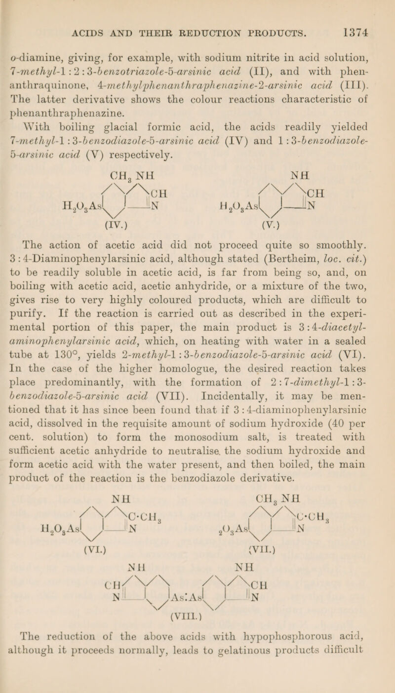 o-diamine, giving, for example, with sodium nitrite in acid solution, 7-methyl-1 :2:3-benzotriazole-b~arsinic acid (II), and with phen- anthraquinone, ^.-methylphenanihraphenazine-2-arsinic acid (III). The latter derivative shows the colour reactions characteristic of phenanthraphenazine. With boiling glacial formic acid, the acids readily yielded 7-methyl-1:3-benzodiazole-5-arsinic acid (IV) and 1:3-benzodiazole- 5-arsinic acid (V) respectively. CH3 Nil (IV.) NH CH N (V.) The action of acetic acid did not proceed quite so smoothly. 3:4-Diaminophenylarsinic acid, although stated (Bertheim, loc. cit.) to be readily soluble in acetic acid, is far from being so, and, on boiling with acetic acid, acetic anhydride, or a mixture of the two, gives rise to very highly coloured products, which are difficult to purify. If the reaction is carried out as described in the experi¬ mental portion of this paper, the main product is 3:4-diacetyl- amino pheiiylarsinic acid, which, on heating with water in a sealed tube at 130°, yields 2-methyl-l :3-benzodiazole-b-arsinic acid (VI). In the case of the higher homologue, the desired reaction takes place predominantly, with the formation of 2:7-dimethyl-1 :3- benzodiazole-5-arsinic acid (VII). Incidentally, it may be men¬ tioned that it has since been found that if 3 :4-diaminophenylarsinic acid, dissolved in the requisite amount of sodium hydroxide (40 per cent, solution) to form the monosodium salt, is treated with sufficient acetic anhydride to neutralise, the sodium hydroxide and form acetic acid with the water present, and then boiled, the main product of the reaction is the benzodiazole derivative. N H CH3 Nil H,03As C-CTL (VI.) N NH 2(>3As c-ch3 N CH N AsiAs (VIII.) (VII.) NH ;h N The reduction of the above acids with hypophosphorous acid, although it proceeds normally, leads to gelatinous products difficult