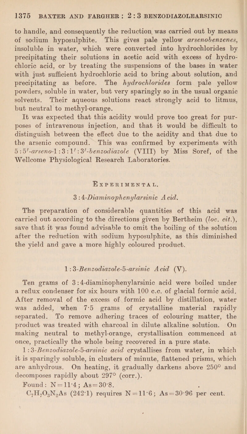 to handle, and consequently the reduction was carried out by means of sodium hyposulphite. This gives pale yellow arsenobenzenes, insoluble in water, which were converted into hydrochlorides by precipitating their solutions in acetic acid with excess of hydro¬ chloric acid, or by treating the suspensions of the bases in water with just sufficient hydrochloric acid to bring about solution, and precipitating as before. The hydrochlorides form pale yellow powders, soluble in water, but very sparingly so in the usual organic solvents. Their aqueous solutions react strongly acid to litmus, but neutral to methyl-orange. It was expected that this acidity would prove too great for pur¬ poses of intravenous injection, and that it would be difficult to distinguish between the effect due to the acidity and that due to the arsenic compound. This was confirmed by experiments with 5 : b'-arseno-l : 3 : V: V-benzodiazole (VIII) by Miss Soref, of the Wellcome Physiological Research Laboratories. Experimental. 3 :4-Diamino yhenylarsinic A cid. The preparation of considerable quantities of this acid was carried out according to the directions given by Bertheim (loc. cit.), save that it was found advisable to omit the boiling of the solution after the reduction with sodium hyposulphite, as this diminished the yield and gave a more highly coloured product. 1 : 3-BenzodiazoIe-5-arsinic Acid (V). Ten grams of 3 :4-diaminophenylarsinic acid were boiled under a reflux condenser for six hours with 100 c.c. of glacial formic acid. After removal of the excess of formic acid by distillation, water was added, when 7*5 grams of crystalline material rapidly separated. To remove adhering traces of colouring matter, the product was treated with charcoal in dilute alkaline solution. On making neutral to methyl-orange, crystallisation commenced at once, practically the whole being recovered in a pure state. 1 :3-Benzodiazole-5-arsinic acid crystallises from water, in which it is sparingly soluble, in clusters of minute, flattened prisms, which are anhydrous. On heating, it gradually darkens above 250° and decomposes rapidly about 297° (corr.). Found: N = 11*4; As = 30’8. C7H703N2As (242T) requires N = 11‘6; As —30-96 per cent.