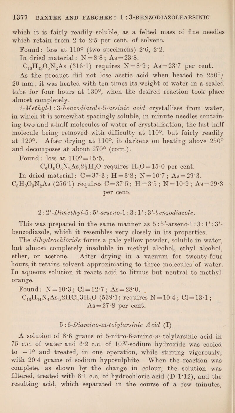 which, it is fairly readily soluble, as a felted mass of fine needles which retain from 2 to 2'5 per cent, of solvent. Found: loss at 110° (two specimens) 2*6, 2‘2. In dried material: N = 8’8; As = 23'8. C10H13O5N2As (316-1) requires N = 8-9; As = 23*7 per cent. As the product did not lose acetic acid when heated to 250°/ 20 mm., it was heated with ten times its weight of water in a sealed tube for four hours at 130°, when the desired reaction took place almost completely. 2-4/ethyl-1 :3-benzodiazole-5-arsinic acid crystallises from water, in which it is somewhat sparingly soluble, in minute needles contain¬ ing two and a-half molecules of water of crystallisation, the last half molecule being removed with difficulty at 110°, but fairly readily at 120°. After drying at 110°, it darkens on heating above 250° and decomposes at about 270° (corr.). Found: loss at 110° = 15*5. C8H903N2As,2!H20 requires H2O = 15-0 per cent. In dried material: C = 37-3; H = 3'8; N = 10-7; As = 29’3. C8H903N2As (256-1) requires C = 37*5; H = 3'5; N = 10-9; As = 29-3 per cent. 2 : 2'-Dimethyl-b : b'-arseno-1 : 3 : V : 3'-benzodiazole. This was prepared in the same manner as 5 : S'-arseno-l : 3 : V : 3'- benzodiazole, which it resembles very closely in its properties. The dihydrochloride forms a pale yellow powder, soluble in water, but almost completely insoluble in methyl alcohol, ethyl alcohol, ether, or acetone. After drying in a vacuum for twenty-four hours, it retains solvent approximating to three molecules of water. In aqueous solution it reacts acid to litmus but neutral to methyl- orange. Found: N = 10*3; Cl = 12-7; As = 28-0. C16H14N4As2,2HC1,3H20 (539‘1) requires N = 10'4; Cl = 13*1; As = 27-8 per cent. 5 : Q-Diamino-m-tolylarsinic Acid (I) A solution of 8-6 grams of 5-nitro-6-amino-m-tolylarsinic acid in 75 c.c. of water and 6*2 c.c. of lOA-sodium hydroxide was cooled to —1° and treated, in one operation, while stirring vigorously, with 20*4 grams of sodium hyposulphite. When the reaction was complete, as shown by the change in colour, the solution was filtered, treated with 8T c.c. of hydrochloric acid (D 1*12), and the resulting acid, which separated in the course of a few minutes,