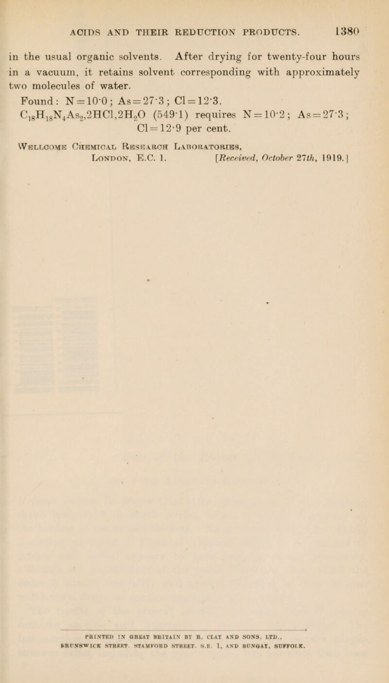 in the usual organic solvents. After drying for twenty-four hours in a vacuum, it retains solvent corresponding with approximately two molecules of water. Found: N = 10’0; As = 27‘3; Cl = 12'3. C18H18N4As2,2HC1,2HoO (549*1) requires N = 10*2; As = 27*3; Cl = 12*9 per cent. Wellcome Chemical Research Laboratories, London, E.C. 1. [Received, October 27th, 1019.) PRINTED !N GREAT BRITAIN BY R. Cl.AY AND SONS. LTD., fiRt'NSW I( K STREET. STAMFORD STREET. S.E. 1, AND BUNGAY, SCFFOI K.