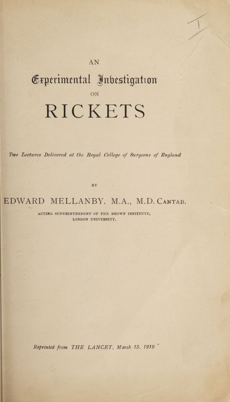 AN (fejjramental |nbcsttgatiorr ON RICKETS Two Lectures Delivered at the Royal College of Surgeons of England BY EDWARD MELLANBY. M.A., M.D. Cantab. ACTING SUPERINTENDENT OF THE BROWN INSTITUTE, LONDON UNIVERSITY. Reprinted from THE LANCET, March 15. 1919