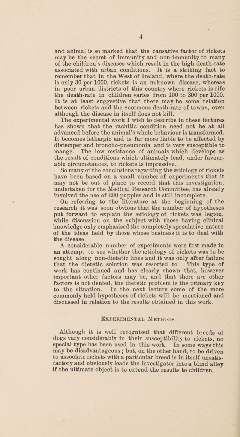 and animal is so marked that the causative factor of rickets may be the secret of immunity and non-immunity to many of the children’s diseases which result in the high death-rate associated with urban conditions. It is a striking fact to remember that in the West of Ireland, where the death-rate is only 30 per 1000, rickets is an unknown disease, whereas in poor urban districts of this country where rickets is rife the death-rate in children varies from 100 to 300 per 1000. It is at least suggestive that there may be some relation between rickets and the enormous death-rate of towns, even although the disease in itself does not kill. The experimental work I wish to describe in these lectures has shown that the rachitic condition need not be at all advanced before the animal’s whole behaviour is transformed. It becomes lethargic and is far more liable to be affected by distemper and broncho-pneumonia and is very susceptible to mange. The low resistance of animals which develops as the result of conditions which ultimately lead, under favour¬ able circumstances, to rickets is impressive. So many of the conclusions regarding the aetiology of rickets have been based on a small number of experiments that it may not be out of place to record that this investigation, undertaken for the Medical Research Committee, has already involved the use of 200 puppies and is still incomplete. On referring to the literature at the beginning of the research it was soon obvious that the number of hypotheses put forward to explain the astiology of rickets was legion, while discussion on the subject with those having clinical knowledge only emphasised the completely speculative nature of the ideas held by those whose business it is to deal with the disease. A considerable number of experiments were first made in an attempt to see whether the astiology of rickets was to be sought along non-dietetic lines and it was only after failure that the dietetic solution was resorted to. This type of work has continued and has clearly shown that, however important other factors may be, and that there are other factors is not denied, the dietetic problem is the primary key to the situation. In the next lecture some of the more commonly held hypotheses of rickets will be mentioned and discussed in relation to the results obtained in this work. Experimental Methods. Although it is well recognised that different breeds of dogs vary considerably in their susceptibility to rickets, no special type has been used in this work. In some ways this may be disadvantageous ; but, on the other hand, to be driven to associate rickets with a particular breed is in itself unsatis¬ factory and obviously leads the investigator into a blind alley if the ultimate object is to extend the results to children.