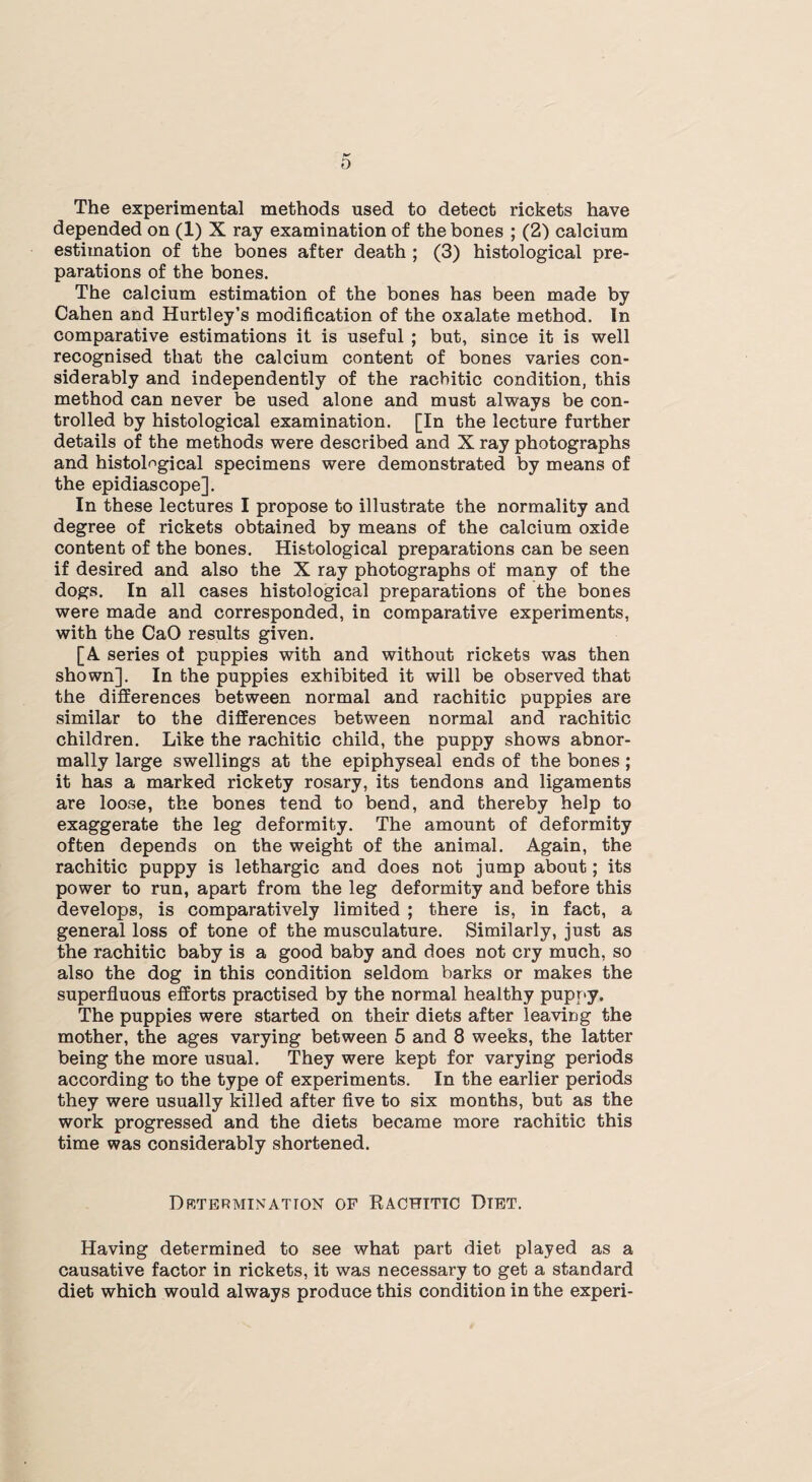 The experimental methods used to detect rickets have depended on (1) X ray examination of the bones ; (2) calcium estimation of the bones after death ; (3) histological pre¬ parations of the bones. The calcium estimation of the bones has been made by Cahen and Hurtley’s modification of the oxalate method. In comparative estimations it is useful ; but, since it is well recognised that the calcium content of bones varies con¬ siderably and independently of the rachitic condition, this method can never be used alone and must always be con¬ trolled by histological examination. [In the lecture further details of the methods were described and X ray photographs and histological specimens were demonstrated by means of the epidiascope]. In these lectures I propose to illustrate the normality and degree of rickets obtained by means of the calcium oxide content of the bones. Histological preparations can be seen if desired and also the X ray photographs of many of the dogs. In all cases histological preparations of the bones were made and corresponded, in comparative experiments, with the CaO results given. [A series of puppies with and without rickets was then shown]. In the puppies exhibited it will be observed that the differences between normal and rachitic puppies are similar to the differences between normal and rachitic children. Like the rachitic child, the puppy shows abnor¬ mally large swellings at the epiphyseal ends of the bones; it has a marked rickety rosary, its tendons and ligaments are loose, the bones tend to bend, and thereby help to exaggerate the leg deformity. The amount of deformity often depends on the weight of the animal. Again, the rachitic puppy is lethargic and does not jump about; its power to run, apart from the leg deformity and before this develops, is comparatively limited ; there is, in fact, a general loss of tone of the musculature. Similarly, just as the rachitic baby is a good baby and does not cry much, so also the dog in this condition seldom barks or makes the superfluous efforts practised by the normal healthy puppy. The puppies were started on their diets after leaving the mother, the ages varying between 5 and 8 weeks, the latter being the more usual. They were kept for varying periods according to the type of experiments. In the earlier periods they were usually killed after five to six months, but as the work progressed and the diets became more rachitic this time was considerably shortened. Determination of Rachitic Dtet. Having determined to see what part diet played as a causative factor in rickets, it was necessary to get a standard diet which would always produce this condition in the experi-