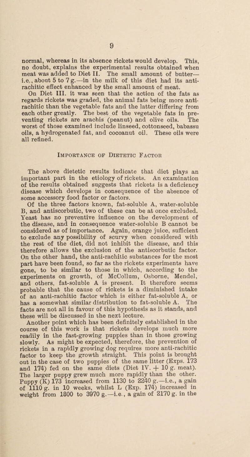 normal, whereas in its absence rickets would develop. This, no doubt, explains the experimental results obtained when meat was added to Diet II. The small amount of butter— i.e,, about 5 to 7 g.—in the milk of this diet had its anti¬ rachitic effect enhanced by the small amount of meat. On Diet III. it was seen that the action of the fats as regards rickets was graded, the animal fats being more anti¬ rachitic than the vegetable fats and the latter differing from each other greatly. The best of the vegetable fats in pre¬ venting rickets are arachis (peanut) and olive oils. The worst of those examined include linseed, cottonseed, babassu oils, a hydrogenated fat, and cocoanut oil. These oils were all refined. Importance of Dietetic Factor The above dietetic results indicate that diet plays an important part in the etiology of rickets. An examination of the results obtained suggests that rickets is a deficiency disease which develops in consequence of the absence of some accessory food factor or factors. Of the three factors known, fat-soluble A, water-soluble B, and antiscorbutic, two of these can be at once excluded. Yeast has no preventive influence on the development of the disease, and in consequence water-soluble B cannot be considered as of importance. Again, orange juice, sufficient to exclude any possibility of scurvy when considered with the rest of the diet, did not inhibit the disease, and this therefore allows the exclusion of the antiscorbutic factor. On the other hand, the anti-rachitic substances for the most part have been found, so far as the rickets experiments have gone, to be similar to those in which, according to the experiments on growth, of McCollum, Osborne, Mendel, and others, fat-soluble A is present. It therefore seems probable that the cause of rickets is a diminished intake of an anti-rachitic factor which is either fat-soluble A, or has a somewhat similar distribution to fat-soluble A. The facts are not all in favour of this hypothesis as it stands, and these will be discussed in the next lecture. Another point which has been definitely established in the course of this work is that rickets develops much more readily in the fast-growing puppies than in those growing slowly. As might be expected, therefore, the prevention of rickets in a rapidly growing dog requires more anti-rachitic factor to keep the growth straight. This point is brought out in the case of two puppies of the same litter (Exps. 173 and 174) fed on the same diets (Diet IV. -f- 10 g. meat). The larger puppy grew much more rapidly than the other. Puppy (K) 173 increased from 1130 to 2240 g.—i.e., a gain of 1110 g. in 10 weeks, whilst L (Exp. 174) increased in weight from 1800 to 3970 g.—i.e., a gain of 2170g. in the